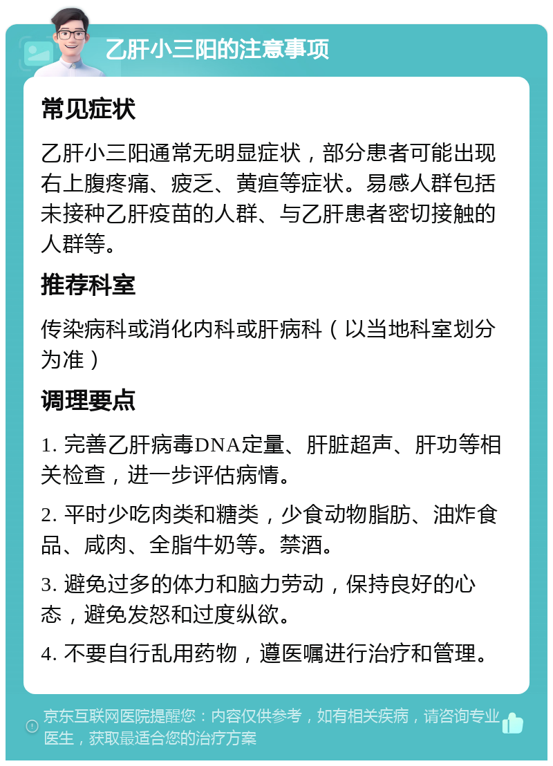 乙肝小三阳的注意事项 常见症状 乙肝小三阳通常无明显症状，部分患者可能出现右上腹疼痛、疲乏、黄疸等症状。易感人群包括未接种乙肝疫苗的人群、与乙肝患者密切接触的人群等。 推荐科室 传染病科或消化内科或肝病科（以当地科室划分为准） 调理要点 1. 完善乙肝病毒DNA定量、肝脏超声、肝功等相关检查，进一步评估病情。 2. 平时少吃肉类和糖类，少食动物脂肪、油炸食品、咸肉、全脂牛奶等。禁酒。 3. 避免过多的体力和脑力劳动，保持良好的心态，避免发怒和过度纵欲。 4. 不要自行乱用药物，遵医嘱进行治疗和管理。