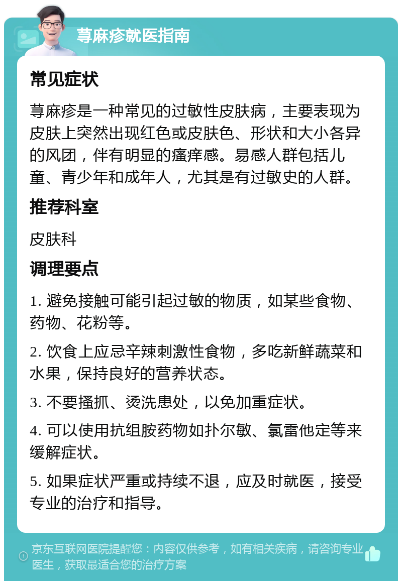 荨麻疹就医指南 常见症状 荨麻疹是一种常见的过敏性皮肤病，主要表现为皮肤上突然出现红色或皮肤色、形状和大小各异的风团，伴有明显的瘙痒感。易感人群包括儿童、青少年和成年人，尤其是有过敏史的人群。 推荐科室 皮肤科 调理要点 1. 避免接触可能引起过敏的物质，如某些食物、药物、花粉等。 2. 饮食上应忌辛辣刺激性食物，多吃新鲜蔬菜和水果，保持良好的营养状态。 3. 不要搔抓、烫洗患处，以免加重症状。 4. 可以使用抗组胺药物如扑尔敏、氯雷他定等来缓解症状。 5. 如果症状严重或持续不退，应及时就医，接受专业的治疗和指导。