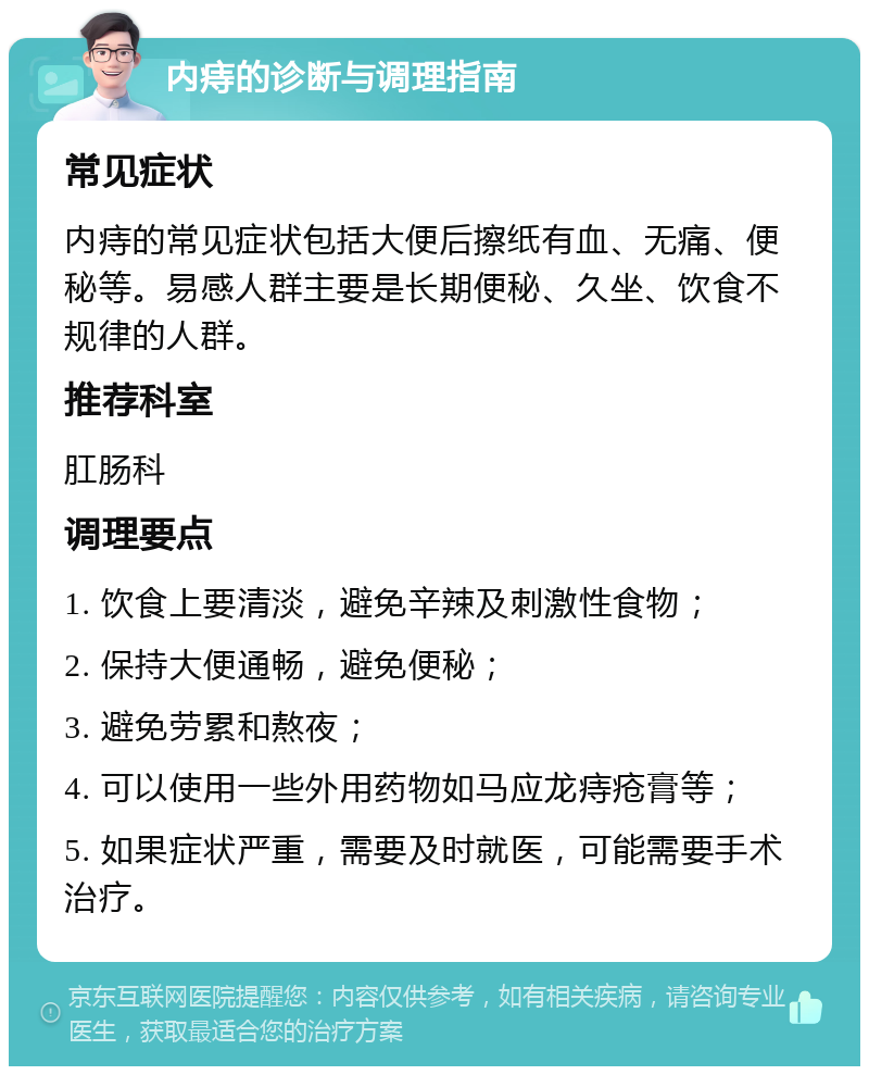 内痔的诊断与调理指南 常见症状 内痔的常见症状包括大便后擦纸有血、无痛、便秘等。易感人群主要是长期便秘、久坐、饮食不规律的人群。 推荐科室 肛肠科 调理要点 1. 饮食上要清淡，避免辛辣及刺激性食物； 2. 保持大便通畅，避免便秘； 3. 避免劳累和熬夜； 4. 可以使用一些外用药物如马应龙痔疮膏等； 5. 如果症状严重，需要及时就医，可能需要手术治疗。