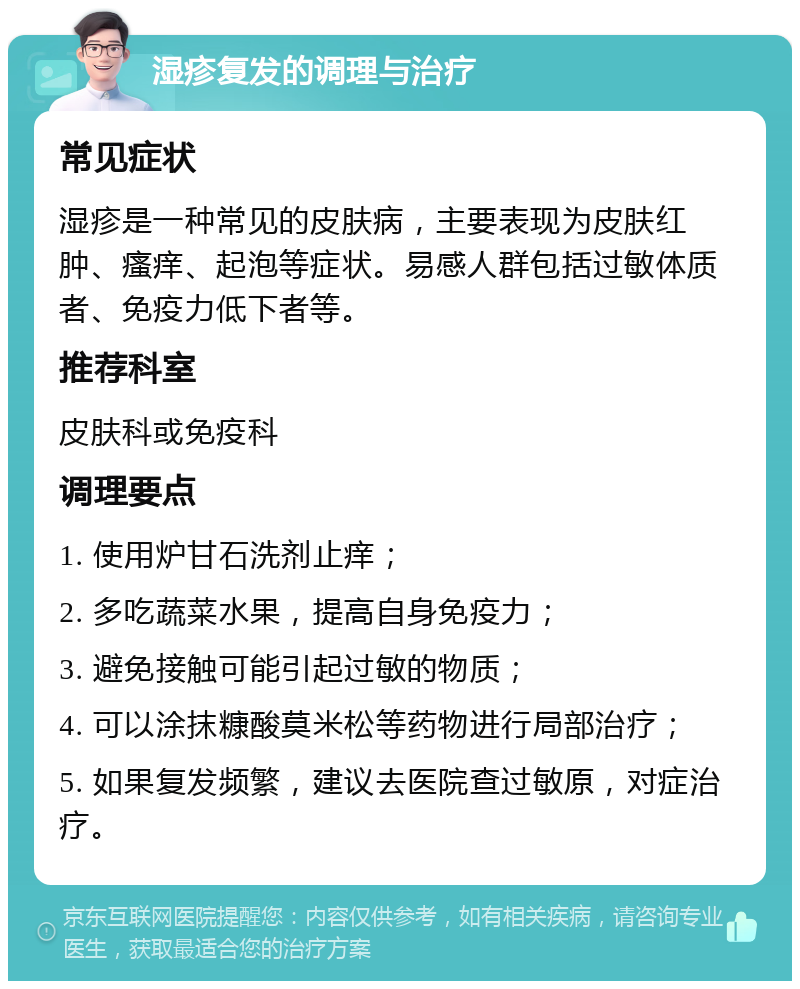 湿疹复发的调理与治疗 常见症状 湿疹是一种常见的皮肤病，主要表现为皮肤红肿、瘙痒、起泡等症状。易感人群包括过敏体质者、免疫力低下者等。 推荐科室 皮肤科或免疫科 调理要点 1. 使用炉甘石洗剂止痒； 2. 多吃蔬菜水果，提高自身免疫力； 3. 避免接触可能引起过敏的物质； 4. 可以涂抹糠酸莫米松等药物进行局部治疗； 5. 如果复发频繁，建议去医院查过敏原，对症治疗。