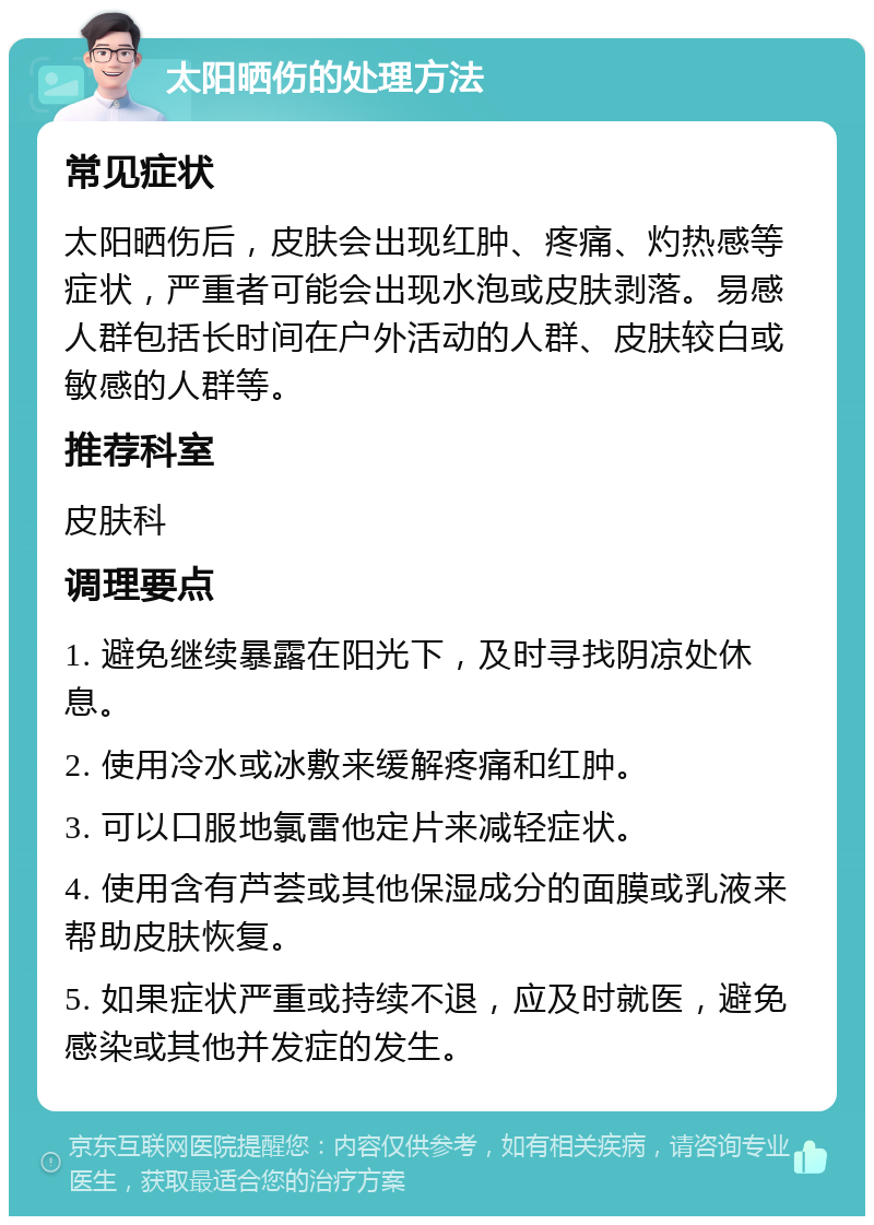 太阳晒伤的处理方法 常见症状 太阳晒伤后，皮肤会出现红肿、疼痛、灼热感等症状，严重者可能会出现水泡或皮肤剥落。易感人群包括长时间在户外活动的人群、皮肤较白或敏感的人群等。 推荐科室 皮肤科 调理要点 1. 避免继续暴露在阳光下，及时寻找阴凉处休息。 2. 使用冷水或冰敷来缓解疼痛和红肿。 3. 可以口服地氯雷他定片来减轻症状。 4. 使用含有芦荟或其他保湿成分的面膜或乳液来帮助皮肤恢复。 5. 如果症状严重或持续不退，应及时就医，避免感染或其他并发症的发生。