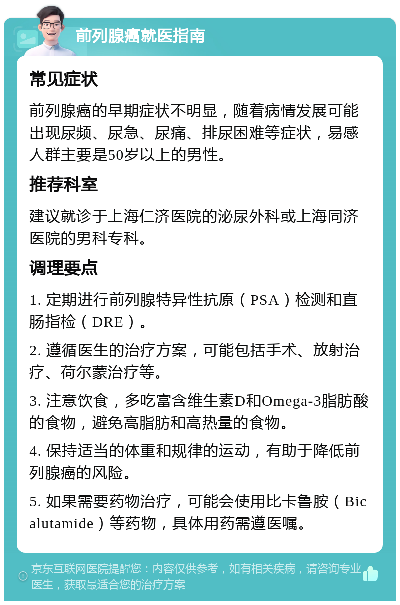 前列腺癌就医指南 常见症状 前列腺癌的早期症状不明显，随着病情发展可能出现尿频、尿急、尿痛、排尿困难等症状，易感人群主要是50岁以上的男性。 推荐科室 建议就诊于上海仁济医院的泌尿外科或上海同济医院的男科专科。 调理要点 1. 定期进行前列腺特异性抗原（PSA）检测和直肠指检（DRE）。 2. 遵循医生的治疗方案，可能包括手术、放射治疗、荷尔蒙治疗等。 3. 注意饮食，多吃富含维生素D和Omega-3脂肪酸的食物，避免高脂肪和高热量的食物。 4. 保持适当的体重和规律的运动，有助于降低前列腺癌的风险。 5. 如果需要药物治疗，可能会使用比卡鲁胺（Bicalutamide）等药物，具体用药需遵医嘱。