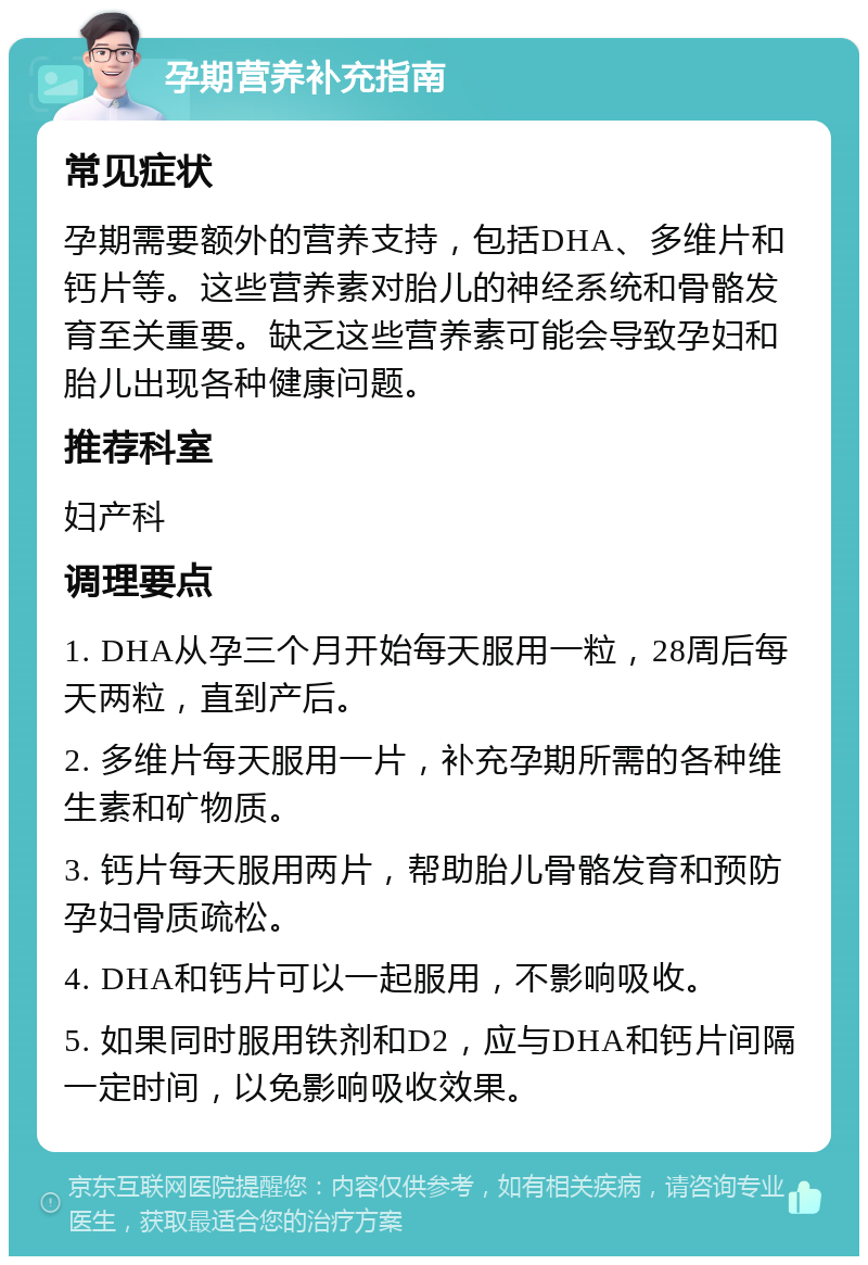 孕期营养补充指南 常见症状 孕期需要额外的营养支持，包括DHA、多维片和钙片等。这些营养素对胎儿的神经系统和骨骼发育至关重要。缺乏这些营养素可能会导致孕妇和胎儿出现各种健康问题。 推荐科室 妇产科 调理要点 1. DHA从孕三个月开始每天服用一粒，28周后每天两粒，直到产后。 2. 多维片每天服用一片，补充孕期所需的各种维生素和矿物质。 3. 钙片每天服用两片，帮助胎儿骨骼发育和预防孕妇骨质疏松。 4. DHA和钙片可以一起服用，不影响吸收。 5. 如果同时服用铁剂和D2，应与DHA和钙片间隔一定时间，以免影响吸收效果。