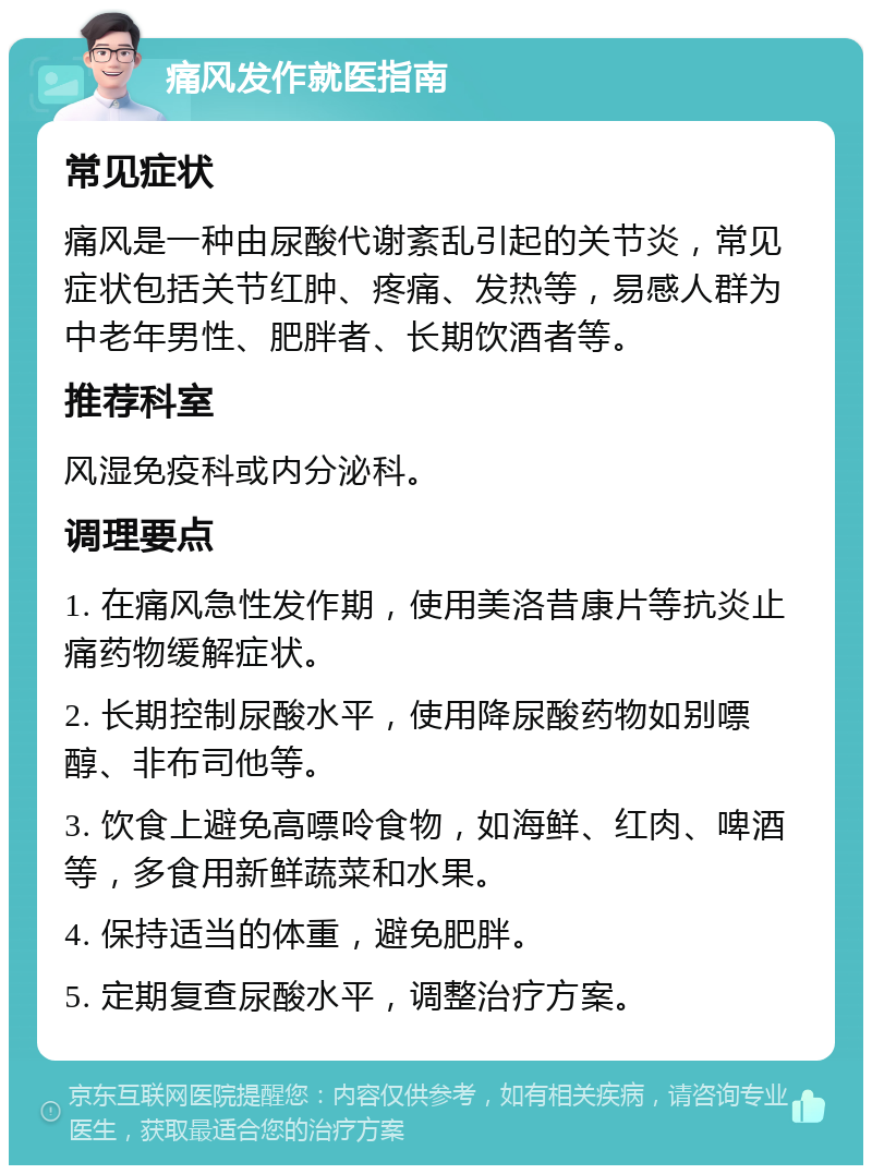 痛风发作就医指南 常见症状 痛风是一种由尿酸代谢紊乱引起的关节炎，常见症状包括关节红肿、疼痛、发热等，易感人群为中老年男性、肥胖者、长期饮酒者等。 推荐科室 风湿免疫科或内分泌科。 调理要点 1. 在痛风急性发作期，使用美洛昔康片等抗炎止痛药物缓解症状。 2. 长期控制尿酸水平，使用降尿酸药物如别嘌醇、非布司他等。 3. 饮食上避免高嘌呤食物，如海鲜、红肉、啤酒等，多食用新鲜蔬菜和水果。 4. 保持适当的体重，避免肥胖。 5. 定期复查尿酸水平，调整治疗方案。