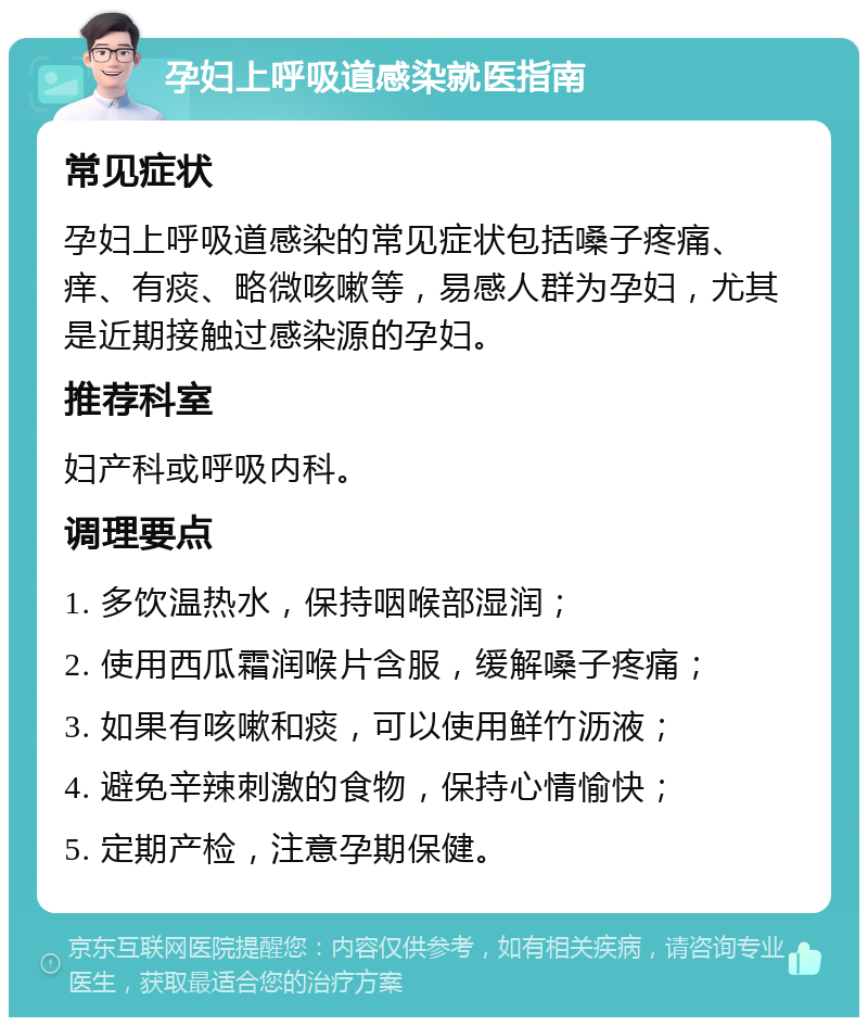 孕妇上呼吸道感染就医指南 常见症状 孕妇上呼吸道感染的常见症状包括嗓子疼痛、痒、有痰、略微咳嗽等，易感人群为孕妇，尤其是近期接触过感染源的孕妇。 推荐科室 妇产科或呼吸内科。 调理要点 1. 多饮温热水，保持咽喉部湿润； 2. 使用西瓜霜润喉片含服，缓解嗓子疼痛； 3. 如果有咳嗽和痰，可以使用鲜竹沥液； 4. 避免辛辣刺激的食物，保持心情愉快； 5. 定期产检，注意孕期保健。