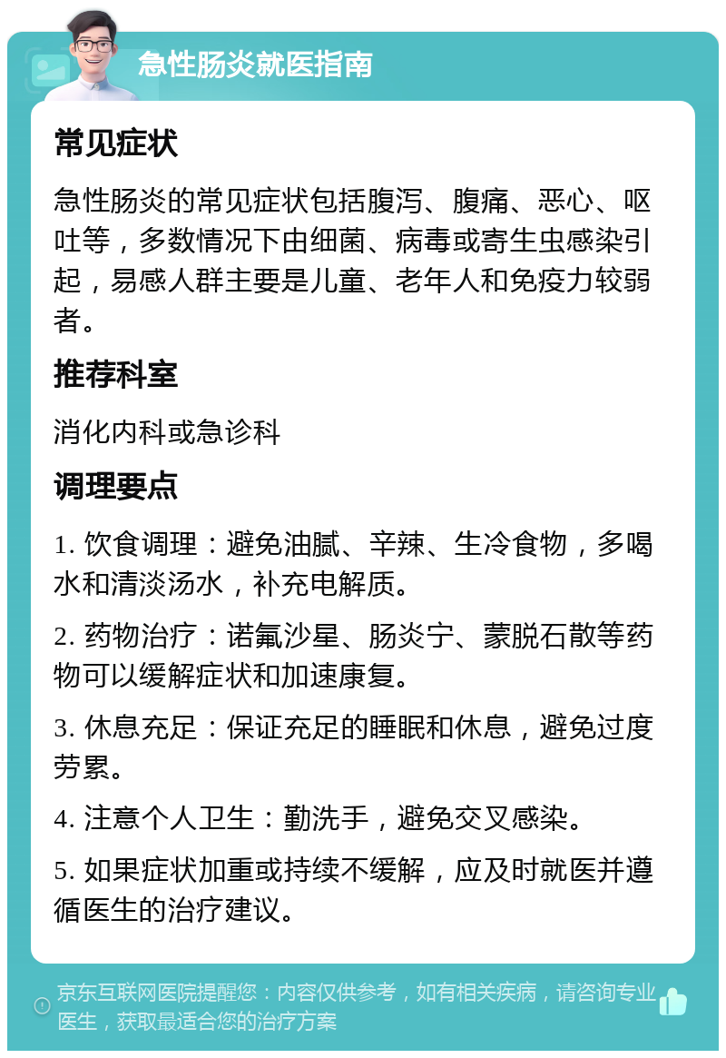 急性肠炎就医指南 常见症状 急性肠炎的常见症状包括腹泻、腹痛、恶心、呕吐等，多数情况下由细菌、病毒或寄生虫感染引起，易感人群主要是儿童、老年人和免疫力较弱者。 推荐科室 消化内科或急诊科 调理要点 1. 饮食调理：避免油腻、辛辣、生冷食物，多喝水和清淡汤水，补充电解质。 2. 药物治疗：诺氟沙星、肠炎宁、蒙脱石散等药物可以缓解症状和加速康复。 3. 休息充足：保证充足的睡眠和休息，避免过度劳累。 4. 注意个人卫生：勤洗手，避免交叉感染。 5. 如果症状加重或持续不缓解，应及时就医并遵循医生的治疗建议。