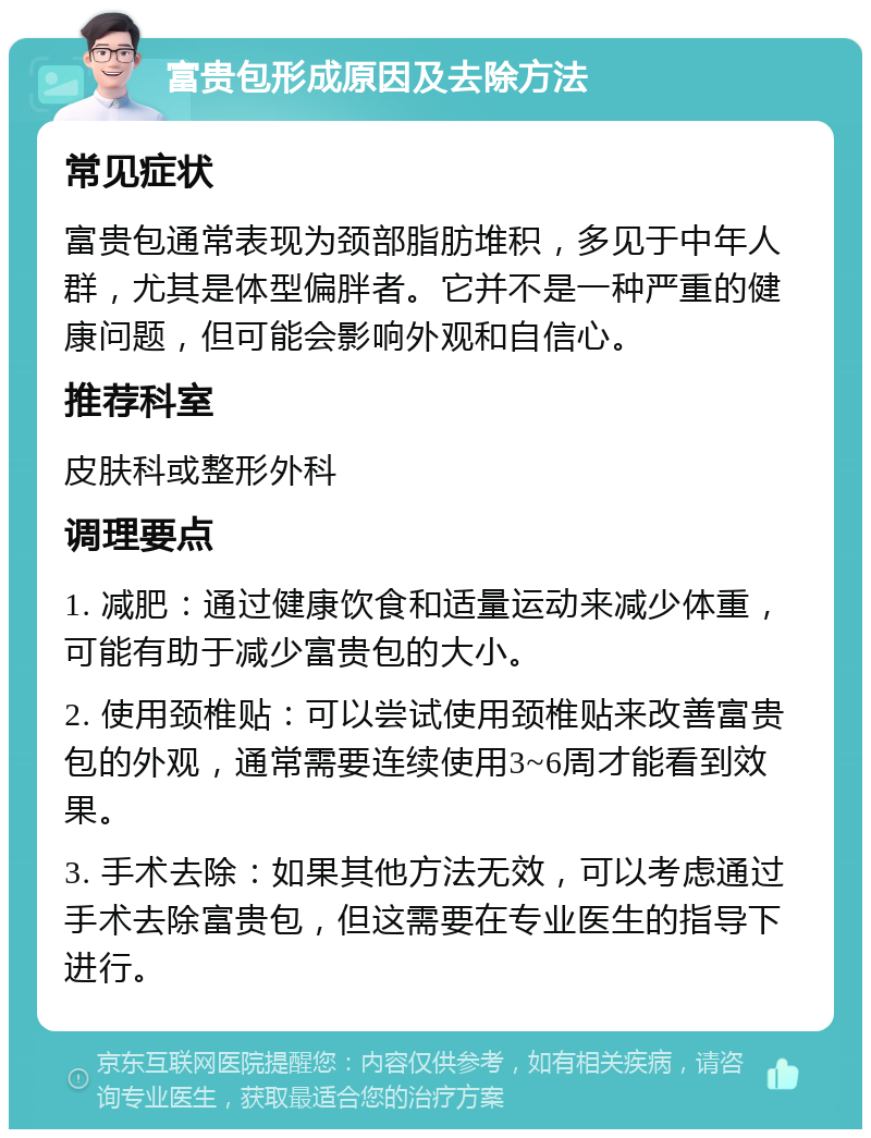 富贵包形成原因及去除方法 常见症状 富贵包通常表现为颈部脂肪堆积，多见于中年人群，尤其是体型偏胖者。它并不是一种严重的健康问题，但可能会影响外观和自信心。 推荐科室 皮肤科或整形外科 调理要点 1. 减肥：通过健康饮食和适量运动来减少体重，可能有助于减少富贵包的大小。 2. 使用颈椎贴：可以尝试使用颈椎贴来改善富贵包的外观，通常需要连续使用3~6周才能看到效果。 3. 手术去除：如果其他方法无效，可以考虑通过手术去除富贵包，但这需要在专业医生的指导下进行。