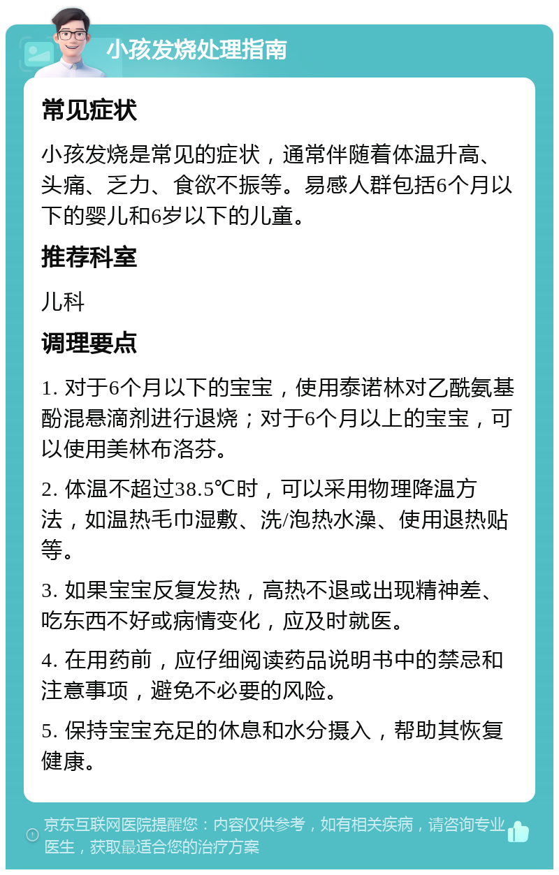 小孩发烧处理指南 常见症状 小孩发烧是常见的症状，通常伴随着体温升高、头痛、乏力、食欲不振等。易感人群包括6个月以下的婴儿和6岁以下的儿童。 推荐科室 儿科 调理要点 1. 对于6个月以下的宝宝，使用泰诺林对乙酰氨基酚混悬滴剂进行退烧；对于6个月以上的宝宝，可以使用美林布洛芬。 2. 体温不超过38.5℃时，可以采用物理降温方法，如温热毛巾湿敷、洗/泡热水澡、使用退热贴等。 3. 如果宝宝反复发热，高热不退或出现精神差、吃东西不好或病情变化，应及时就医。 4. 在用药前，应仔细阅读药品说明书中的禁忌和注意事项，避免不必要的风险。 5. 保持宝宝充足的休息和水分摄入，帮助其恢复健康。