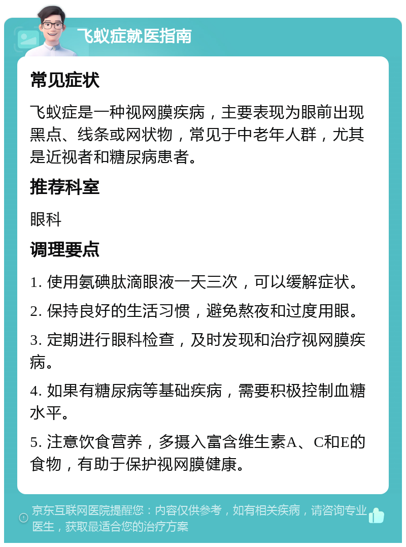 飞蚁症就医指南 常见症状 飞蚁症是一种视网膜疾病，主要表现为眼前出现黑点、线条或网状物，常见于中老年人群，尤其是近视者和糖尿病患者。 推荐科室 眼科 调理要点 1. 使用氨碘肽滴眼液一天三次，可以缓解症状。 2. 保持良好的生活习惯，避免熬夜和过度用眼。 3. 定期进行眼科检查，及时发现和治疗视网膜疾病。 4. 如果有糖尿病等基础疾病，需要积极控制血糖水平。 5. 注意饮食营养，多摄入富含维生素A、C和E的食物，有助于保护视网膜健康。