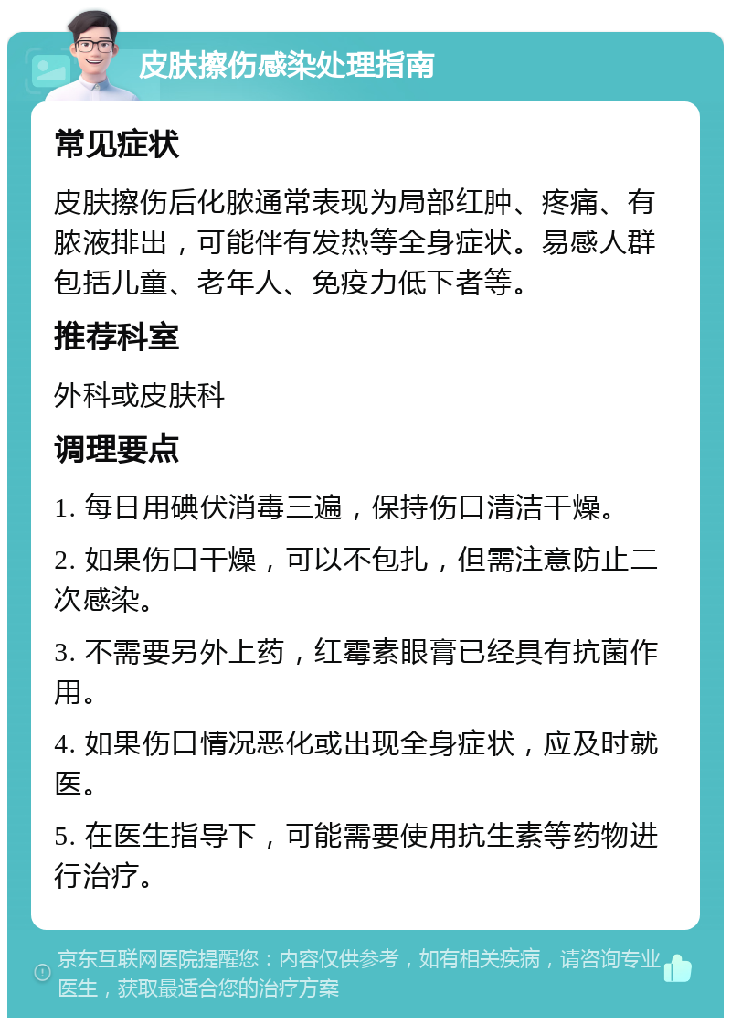 皮肤擦伤感染处理指南 常见症状 皮肤擦伤后化脓通常表现为局部红肿、疼痛、有脓液排出，可能伴有发热等全身症状。易感人群包括儿童、老年人、免疫力低下者等。 推荐科室 外科或皮肤科 调理要点 1. 每日用碘伏消毒三遍，保持伤口清洁干燥。 2. 如果伤口干燥，可以不包扎，但需注意防止二次感染。 3. 不需要另外上药，红霉素眼膏已经具有抗菌作用。 4. 如果伤口情况恶化或出现全身症状，应及时就医。 5. 在医生指导下，可能需要使用抗生素等药物进行治疗。