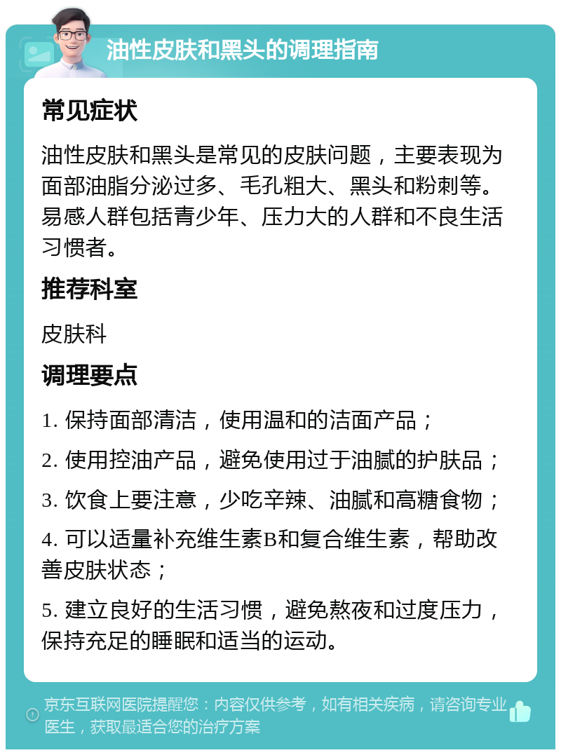 油性皮肤和黑头的调理指南 常见症状 油性皮肤和黑头是常见的皮肤问题，主要表现为面部油脂分泌过多、毛孔粗大、黑头和粉刺等。易感人群包括青少年、压力大的人群和不良生活习惯者。 推荐科室 皮肤科 调理要点 1. 保持面部清洁，使用温和的洁面产品； 2. 使用控油产品，避免使用过于油腻的护肤品； 3. 饮食上要注意，少吃辛辣、油腻和高糖食物； 4. 可以适量补充维生素B和复合维生素，帮助改善皮肤状态； 5. 建立良好的生活习惯，避免熬夜和过度压力，保持充足的睡眠和适当的运动。