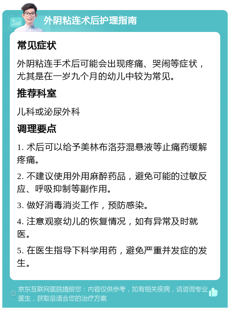 外阴粘连术后护理指南 常见症状 外阴粘连手术后可能会出现疼痛、哭闹等症状，尤其是在一岁九个月的幼儿中较为常见。 推荐科室 儿科或泌尿外科 调理要点 1. 术后可以给予美林布洛芬混悬液等止痛药缓解疼痛。 2. 不建议使用外用麻醉药品，避免可能的过敏反应、呼吸抑制等副作用。 3. 做好消毒消炎工作，预防感染。 4. 注意观察幼儿的恢复情况，如有异常及时就医。 5. 在医生指导下科学用药，避免严重并发症的发生。