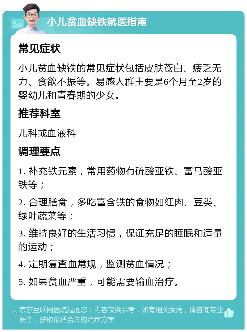 小儿贫血缺铁就医指南 常见症状 小儿贫血缺铁的常见症状包括皮肤苍白、疲乏无力、食欲不振等。易感人群主要是6个月至2岁的婴幼儿和青春期的少女。 推荐科室 儿科或血液科 调理要点 1. 补充铁元素，常用药物有硫酸亚铁、富马酸亚铁等； 2. 合理膳食，多吃富含铁的食物如红肉、豆类、绿叶蔬菜等； 3. 维持良好的生活习惯，保证充足的睡眠和适量的运动； 4. 定期复查血常规，监测贫血情况； 5. 如果贫血严重，可能需要输血治疗。