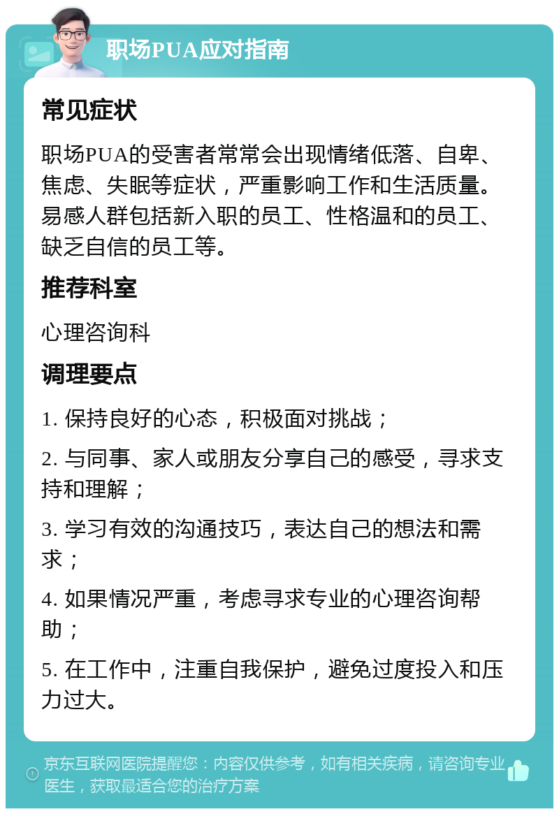 职场PUA应对指南 常见症状 职场PUA的受害者常常会出现情绪低落、自卑、焦虑、失眠等症状，严重影响工作和生活质量。易感人群包括新入职的员工、性格温和的员工、缺乏自信的员工等。 推荐科室 心理咨询科 调理要点 1. 保持良好的心态，积极面对挑战； 2. 与同事、家人或朋友分享自己的感受，寻求支持和理解； 3. 学习有效的沟通技巧，表达自己的想法和需求； 4. 如果情况严重，考虑寻求专业的心理咨询帮助； 5. 在工作中，注重自我保护，避免过度投入和压力过大。