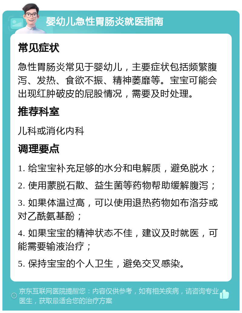 婴幼儿急性胃肠炎就医指南 常见症状 急性胃肠炎常见于婴幼儿，主要症状包括频繁腹泻、发热、食欲不振、精神萎靡等。宝宝可能会出现红肿破皮的屁股情况，需要及时处理。 推荐科室 儿科或消化内科 调理要点 1. 给宝宝补充足够的水分和电解质，避免脱水； 2. 使用蒙脱石散、益生菌等药物帮助缓解腹泻； 3. 如果体温过高，可以使用退热药物如布洛芬或对乙酰氨基酚； 4. 如果宝宝的精神状态不佳，建议及时就医，可能需要输液治疗； 5. 保持宝宝的个人卫生，避免交叉感染。