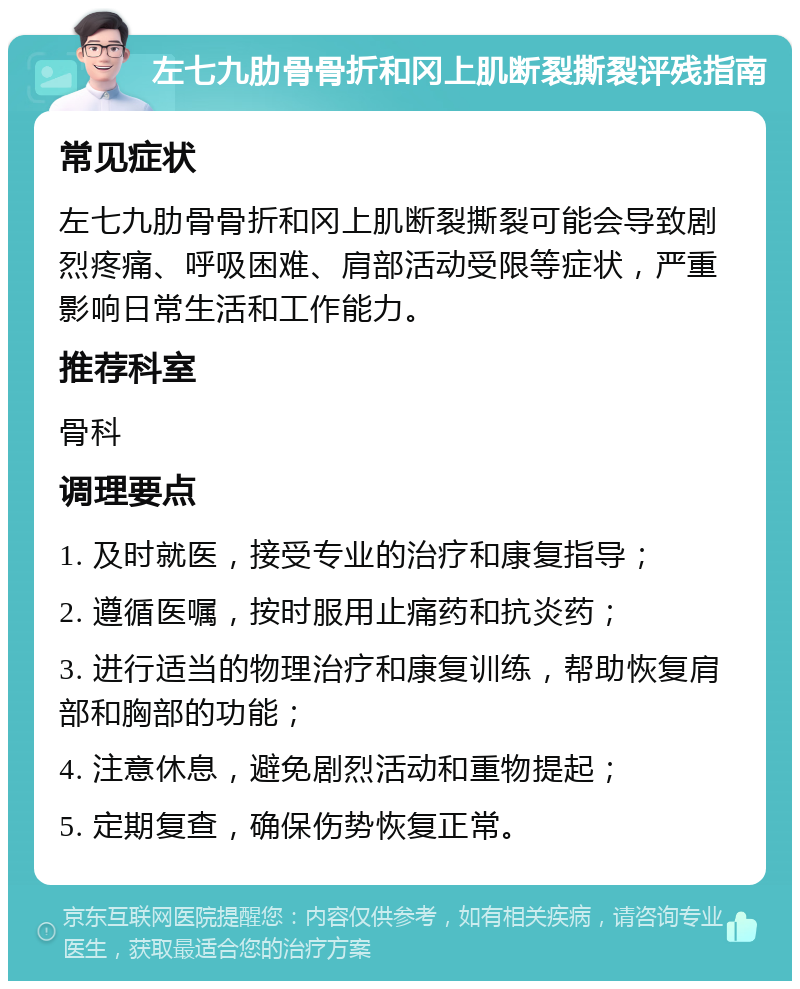 左七九肋骨骨折和冈上肌断裂撕裂评残指南 常见症状 左七九肋骨骨折和冈上肌断裂撕裂可能会导致剧烈疼痛、呼吸困难、肩部活动受限等症状，严重影响日常生活和工作能力。 推荐科室 骨科 调理要点 1. 及时就医，接受专业的治疗和康复指导； 2. 遵循医嘱，按时服用止痛药和抗炎药； 3. 进行适当的物理治疗和康复训练，帮助恢复肩部和胸部的功能； 4. 注意休息，避免剧烈活动和重物提起； 5. 定期复查，确保伤势恢复正常。