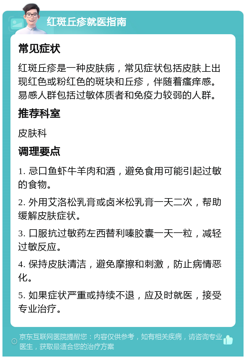 红斑丘疹就医指南 常见症状 红斑丘疹是一种皮肤病，常见症状包括皮肤上出现红色或粉红色的斑块和丘疹，伴随着瘙痒感。易感人群包括过敏体质者和免疫力较弱的人群。 推荐科室 皮肤科 调理要点 1. 忌口鱼虾牛羊肉和酒，避免食用可能引起过敏的食物。 2. 外用艾洛松乳膏或卤米松乳膏一天二次，帮助缓解皮肤症状。 3. 口服抗过敏药左西替利嗪胶囊一天一粒，减轻过敏反应。 4. 保持皮肤清洁，避免摩擦和刺激，防止病情恶化。 5. 如果症状严重或持续不退，应及时就医，接受专业治疗。