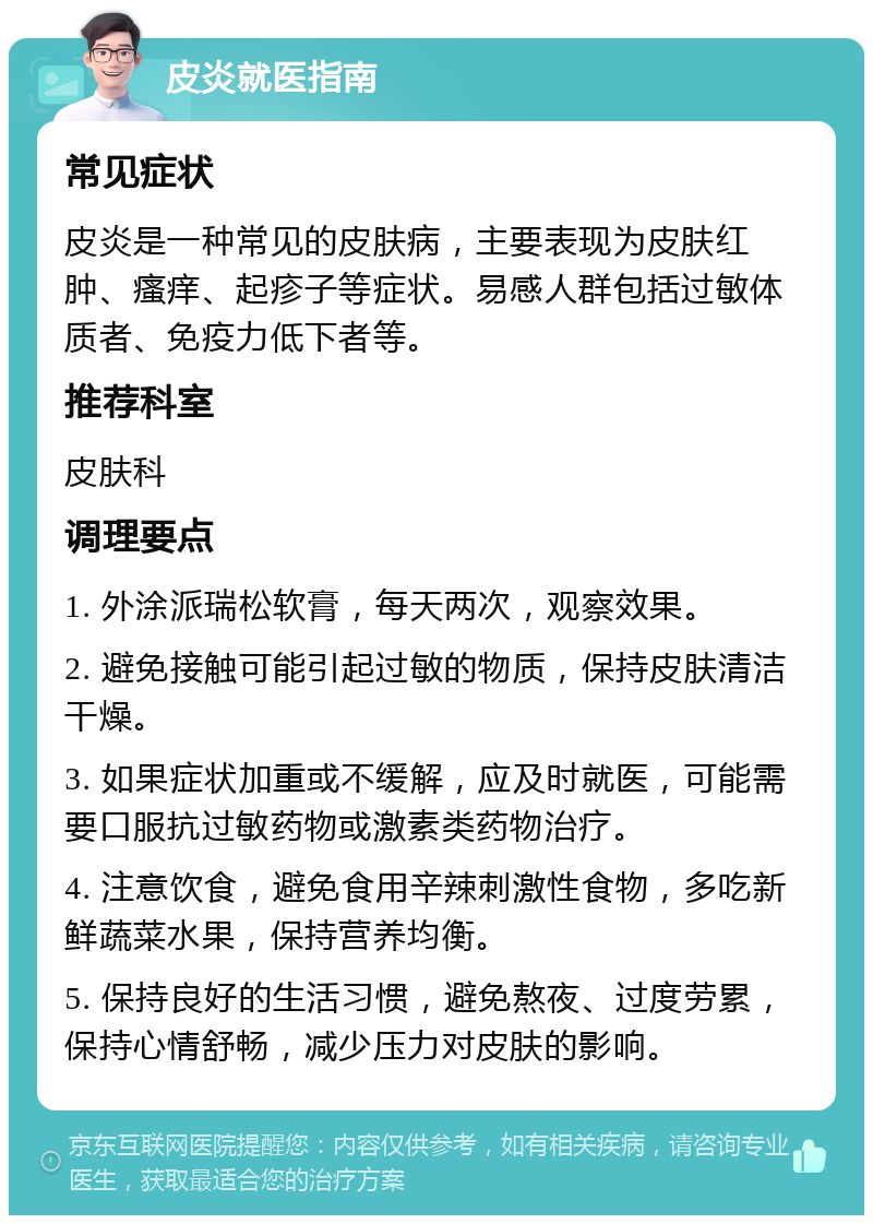 皮炎就医指南 常见症状 皮炎是一种常见的皮肤病，主要表现为皮肤红肿、瘙痒、起疹子等症状。易感人群包括过敏体质者、免疫力低下者等。 推荐科室 皮肤科 调理要点 1. 外涂派瑞松软膏，每天两次，观察效果。 2. 避免接触可能引起过敏的物质，保持皮肤清洁干燥。 3. 如果症状加重或不缓解，应及时就医，可能需要口服抗过敏药物或激素类药物治疗。 4. 注意饮食，避免食用辛辣刺激性食物，多吃新鲜蔬菜水果，保持营养均衡。 5. 保持良好的生活习惯，避免熬夜、过度劳累，保持心情舒畅，减少压力对皮肤的影响。