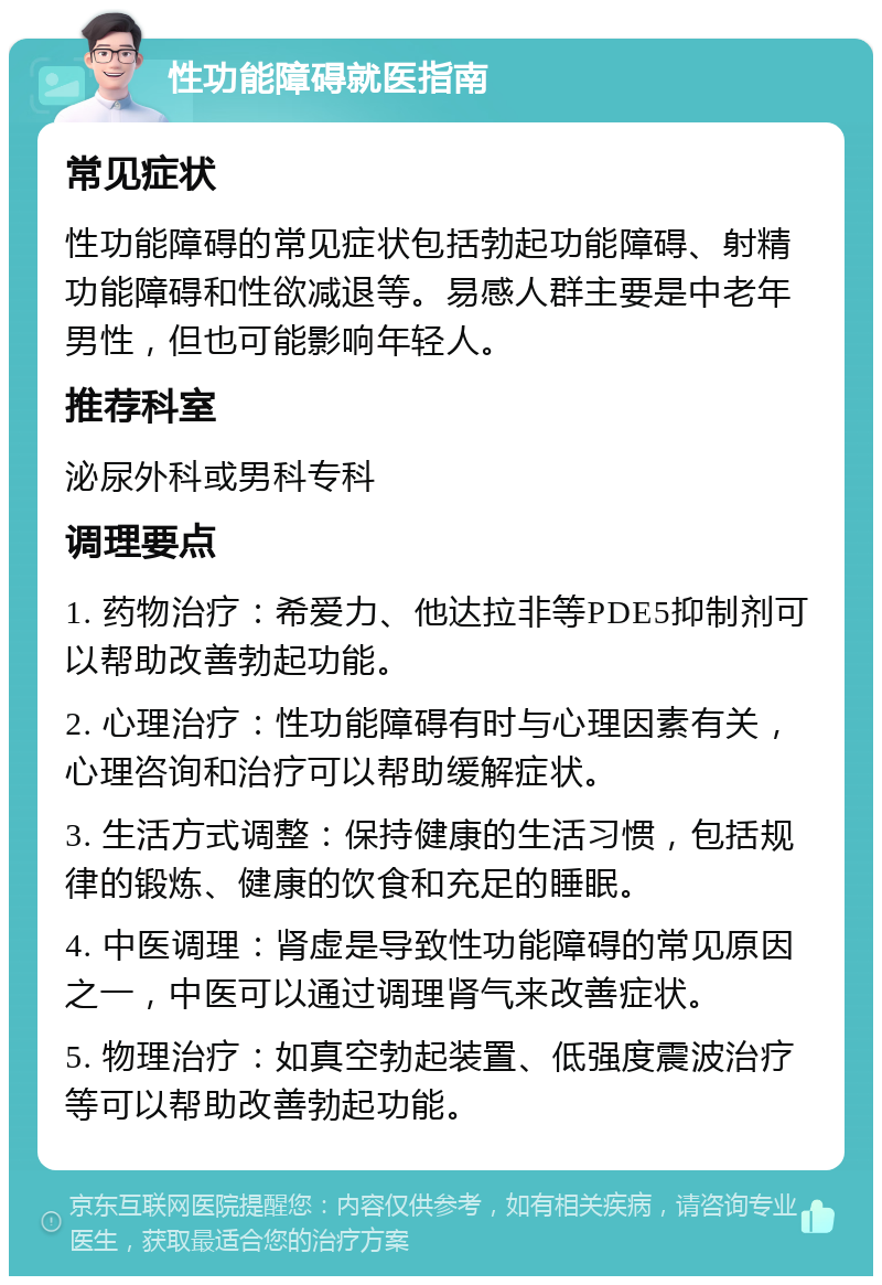 性功能障碍就医指南 常见症状 性功能障碍的常见症状包括勃起功能障碍、射精功能障碍和性欲减退等。易感人群主要是中老年男性，但也可能影响年轻人。 推荐科室 泌尿外科或男科专科 调理要点 1. 药物治疗：希爱力、他达拉非等PDE5抑制剂可以帮助改善勃起功能。 2. 心理治疗：性功能障碍有时与心理因素有关，心理咨询和治疗可以帮助缓解症状。 3. 生活方式调整：保持健康的生活习惯，包括规律的锻炼、健康的饮食和充足的睡眠。 4. 中医调理：肾虚是导致性功能障碍的常见原因之一，中医可以通过调理肾气来改善症状。 5. 物理治疗：如真空勃起装置、低强度震波治疗等可以帮助改善勃起功能。