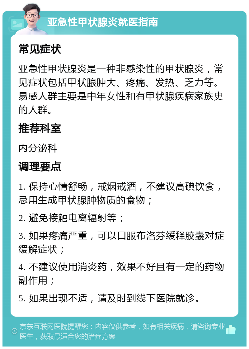 亚急性甲状腺炎就医指南 常见症状 亚急性甲状腺炎是一种非感染性的甲状腺炎，常见症状包括甲状腺肿大、疼痛、发热、乏力等。易感人群主要是中年女性和有甲状腺疾病家族史的人群。 推荐科室 内分泌科 调理要点 1. 保持心情舒畅，戒烟戒酒，不建议高碘饮食，忌用生成甲状腺肿物质的食物； 2. 避免接触电离辐射等； 3. 如果疼痛严重，可以口服布洛芬缓释胶囊对症缓解症状； 4. 不建议使用消炎药，效果不好且有一定的药物副作用； 5. 如果出现不适，请及时到线下医院就诊。