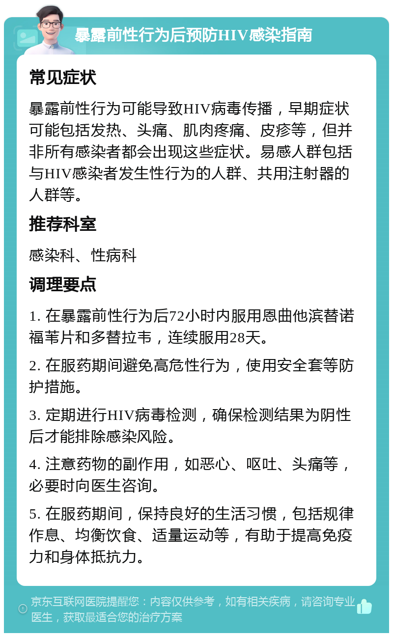 暴露前性行为后预防HIV感染指南 常见症状 暴露前性行为可能导致HIV病毒传播，早期症状可能包括发热、头痛、肌肉疼痛、皮疹等，但并非所有感染者都会出现这些症状。易感人群包括与HIV感染者发生性行为的人群、共用注射器的人群等。 推荐科室 感染科、性病科 调理要点 1. 在暴露前性行为后72小时内服用恩曲他滨替诺福苇片和多替拉韦，连续服用28天。 2. 在服药期间避免高危性行为，使用安全套等防护措施。 3. 定期进行HIV病毒检测，确保检测结果为阴性后才能排除感染风险。 4. 注意药物的副作用，如恶心、呕吐、头痛等，必要时向医生咨询。 5. 在服药期间，保持良好的生活习惯，包括规律作息、均衡饮食、适量运动等，有助于提高免疫力和身体抵抗力。