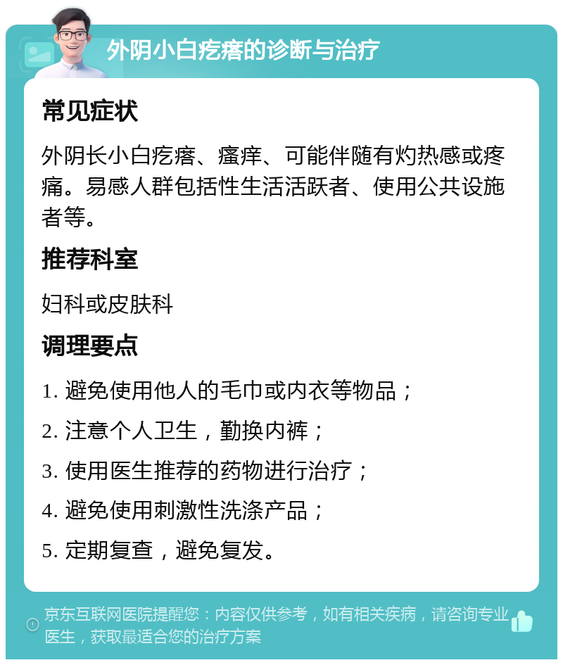 外阴小白疙瘩的诊断与治疗 常见症状 外阴长小白疙瘩、瘙痒、可能伴随有灼热感或疼痛。易感人群包括性生活活跃者、使用公共设施者等。 推荐科室 妇科或皮肤科 调理要点 1. 避免使用他人的毛巾或内衣等物品； 2. 注意个人卫生，勤换内裤； 3. 使用医生推荐的药物进行治疗； 4. 避免使用刺激性洗涤产品； 5. 定期复查，避免复发。