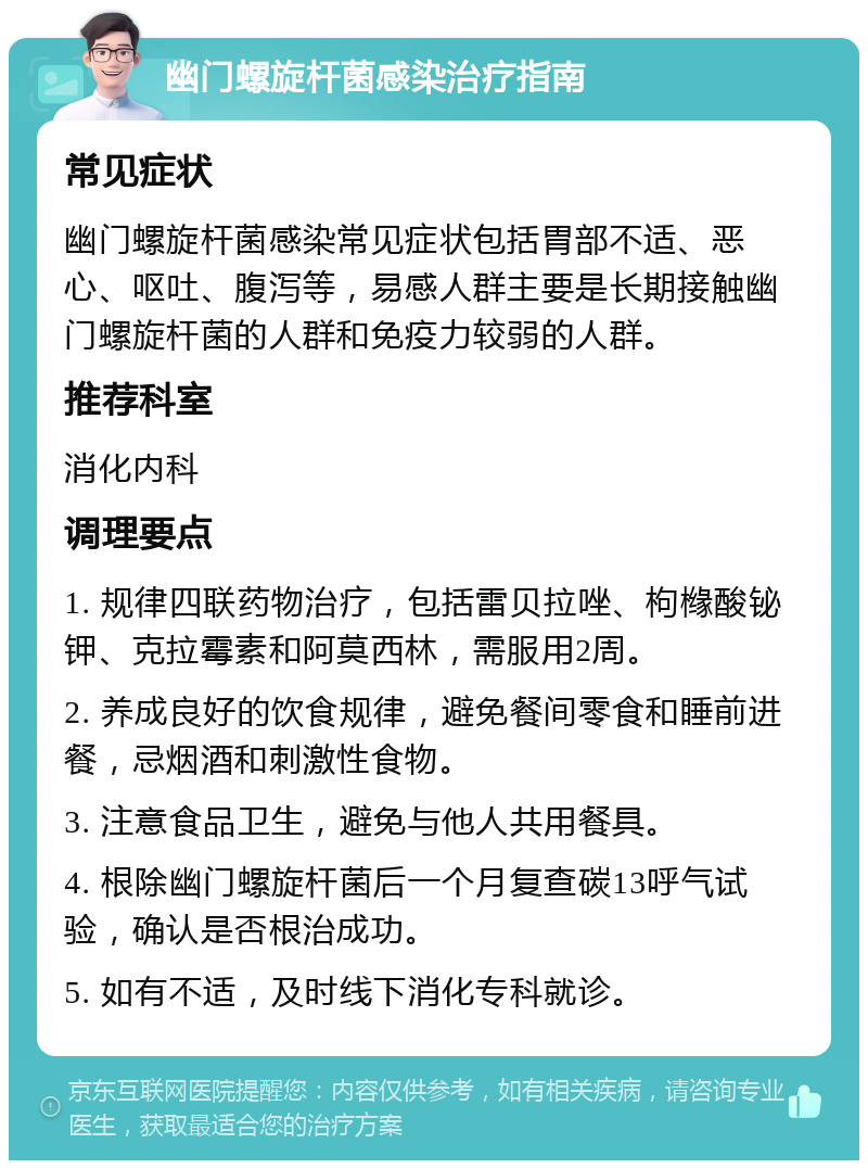 幽门螺旋杆菌感染治疗指南 常见症状 幽门螺旋杆菌感染常见症状包括胃部不适、恶心、呕吐、腹泻等，易感人群主要是长期接触幽门螺旋杆菌的人群和免疫力较弱的人群。 推荐科室 消化内科 调理要点 1. 规律四联药物治疗，包括雷贝拉唑、枸橼酸铋钾、克拉霉素和阿莫西林，需服用2周。 2. 养成良好的饮食规律，避免餐间零食和睡前进餐，忌烟酒和刺激性食物。 3. 注意食品卫生，避免与他人共用餐具。 4. 根除幽门螺旋杆菌后一个月复查碳13呼气试验，确认是否根治成功。 5. 如有不适，及时线下消化专科就诊。