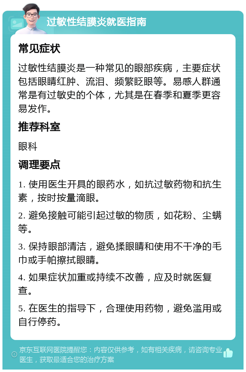 过敏性结膜炎就医指南 常见症状 过敏性结膜炎是一种常见的眼部疾病，主要症状包括眼睛红肿、流泪、频繁眨眼等。易感人群通常是有过敏史的个体，尤其是在春季和夏季更容易发作。 推荐科室 眼科 调理要点 1. 使用医生开具的眼药水，如抗过敏药物和抗生素，按时按量滴眼。 2. 避免接触可能引起过敏的物质，如花粉、尘螨等。 3. 保持眼部清洁，避免揉眼睛和使用不干净的毛巾或手帕擦拭眼睛。 4. 如果症状加重或持续不改善，应及时就医复查。 5. 在医生的指导下，合理使用药物，避免滥用或自行停药。