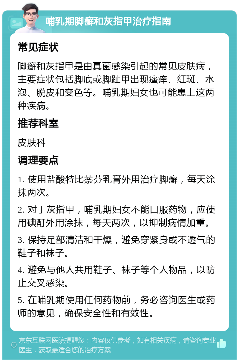 哺乳期脚癣和灰指甲治疗指南 常见症状 脚癣和灰指甲是由真菌感染引起的常见皮肤病，主要症状包括脚底或脚趾甲出现瘙痒、红斑、水泡、脱皮和变色等。哺乳期妇女也可能患上这两种疾病。 推荐科室 皮肤科 调理要点 1. 使用盐酸特比萘芬乳膏外用治疗脚癣，每天涂抹两次。 2. 对于灰指甲，哺乳期妇女不能口服药物，应使用碘酊外用涂抹，每天两次，以抑制病情加重。 3. 保持足部清洁和干燥，避免穿紧身或不透气的鞋子和袜子。 4. 避免与他人共用鞋子、袜子等个人物品，以防止交叉感染。 5. 在哺乳期使用任何药物前，务必咨询医生或药师的意见，确保安全性和有效性。