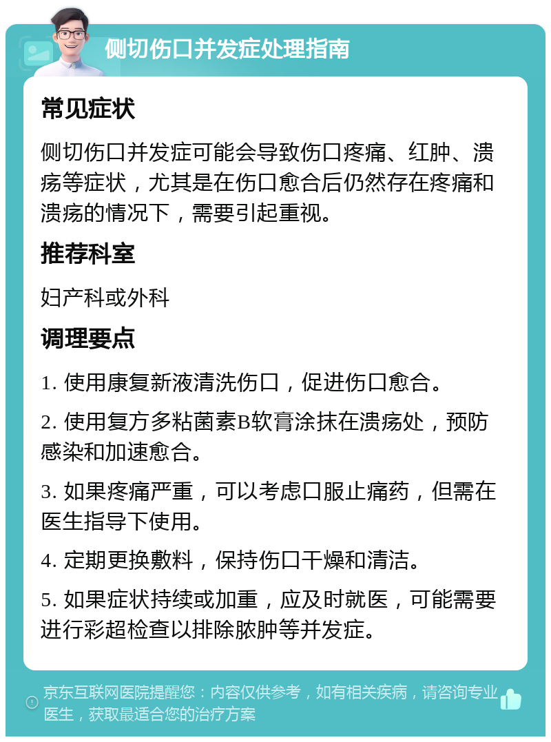 侧切伤口并发症处理指南 常见症状 侧切伤口并发症可能会导致伤口疼痛、红肿、溃疡等症状，尤其是在伤口愈合后仍然存在疼痛和溃疡的情况下，需要引起重视。 推荐科室 妇产科或外科 调理要点 1. 使用康复新液清洗伤口，促进伤口愈合。 2. 使用复方多粘菌素B软膏涂抹在溃疡处，预防感染和加速愈合。 3. 如果疼痛严重，可以考虑口服止痛药，但需在医生指导下使用。 4. 定期更换敷料，保持伤口干燥和清洁。 5. 如果症状持续或加重，应及时就医，可能需要进行彩超检查以排除脓肿等并发症。