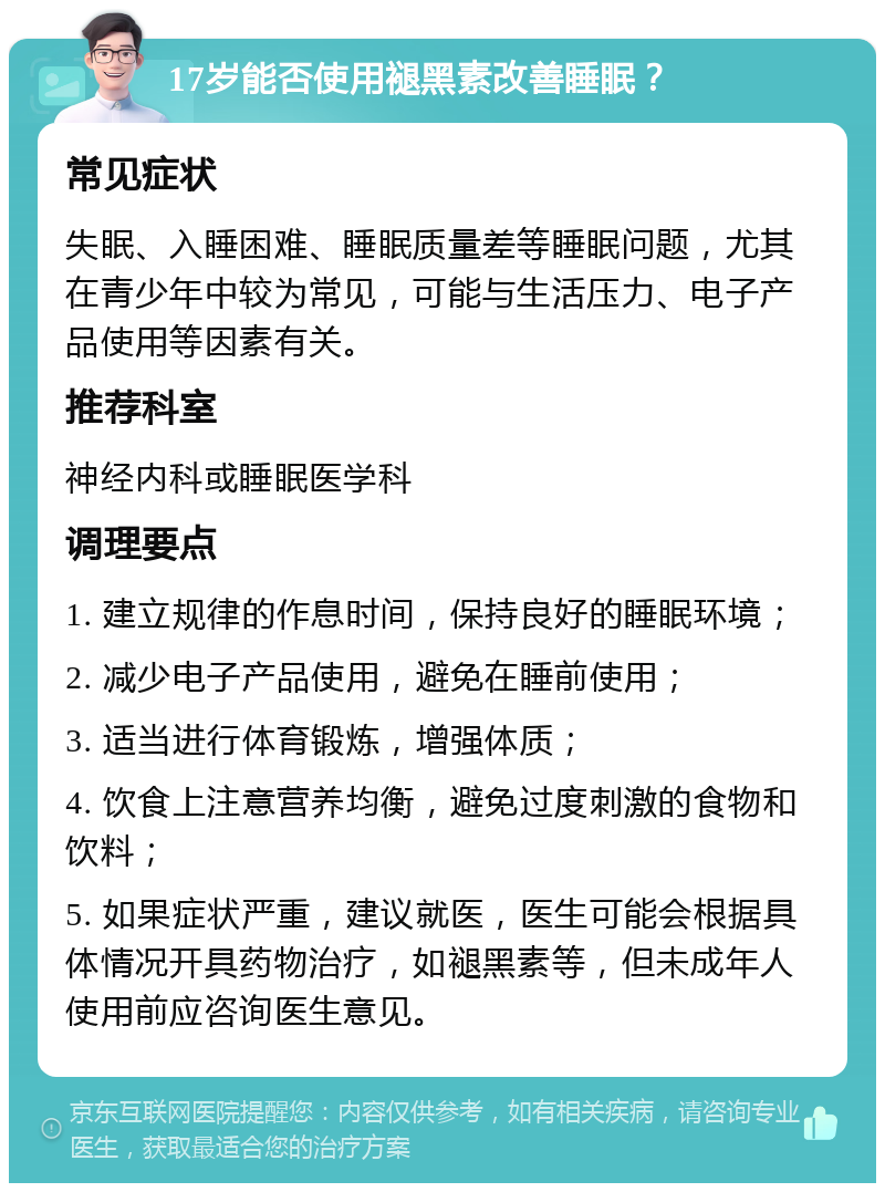 17岁能否使用褪黑素改善睡眠？ 常见症状 失眠、入睡困难、睡眠质量差等睡眠问题，尤其在青少年中较为常见，可能与生活压力、电子产品使用等因素有关。 推荐科室 神经内科或睡眠医学科 调理要点 1. 建立规律的作息时间，保持良好的睡眠环境； 2. 减少电子产品使用，避免在睡前使用； 3. 适当进行体育锻炼，增强体质； 4. 饮食上注意营养均衡，避免过度刺激的食物和饮料； 5. 如果症状严重，建议就医，医生可能会根据具体情况开具药物治疗，如褪黑素等，但未成年人使用前应咨询医生意见。