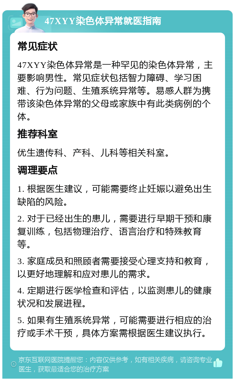 47XYY染色体异常就医指南 常见症状 47XYY染色体异常是一种罕见的染色体异常，主要影响男性。常见症状包括智力障碍、学习困难、行为问题、生殖系统异常等。易感人群为携带该染色体异常的父母或家族中有此类病例的个体。 推荐科室 优生遗传科、产科、儿科等相关科室。 调理要点 1. 根据医生建议，可能需要终止妊娠以避免出生缺陷的风险。 2. 对于已经出生的患儿，需要进行早期干预和康复训练，包括物理治疗、语言治疗和特殊教育等。 3. 家庭成员和照顾者需要接受心理支持和教育，以更好地理解和应对患儿的需求。 4. 定期进行医学检查和评估，以监测患儿的健康状况和发展进程。 5. 如果有生殖系统异常，可能需要进行相应的治疗或手术干预，具体方案需根据医生建议执行。