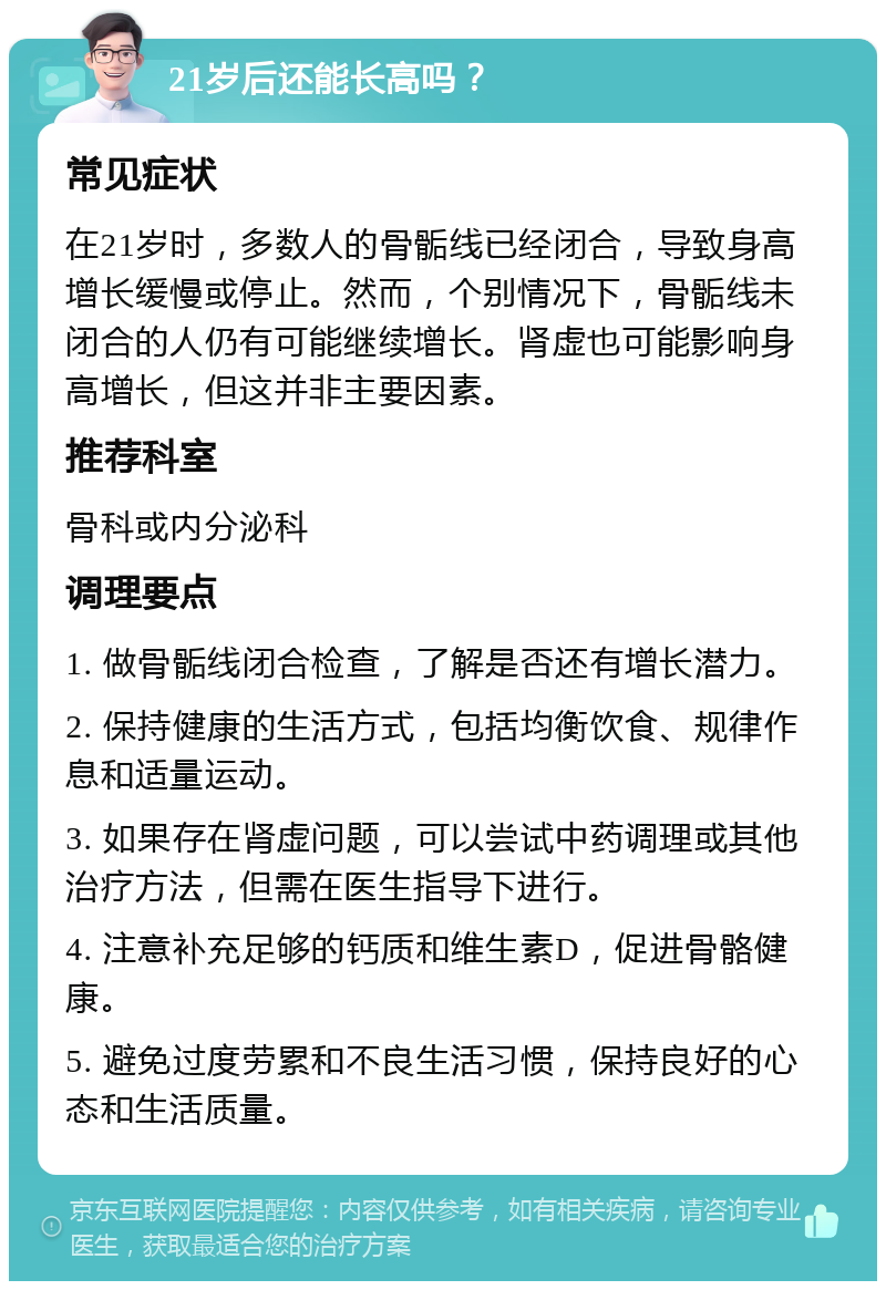 21岁后还能长高吗？ 常见症状 在21岁时，多数人的骨骺线已经闭合，导致身高增长缓慢或停止。然而，个别情况下，骨骺线未闭合的人仍有可能继续增长。肾虚也可能影响身高增长，但这并非主要因素。 推荐科室 骨科或内分泌科 调理要点 1. 做骨骺线闭合检查，了解是否还有增长潜力。 2. 保持健康的生活方式，包括均衡饮食、规律作息和适量运动。 3. 如果存在肾虚问题，可以尝试中药调理或其他治疗方法，但需在医生指导下进行。 4. 注意补充足够的钙质和维生素D，促进骨骼健康。 5. 避免过度劳累和不良生活习惯，保持良好的心态和生活质量。