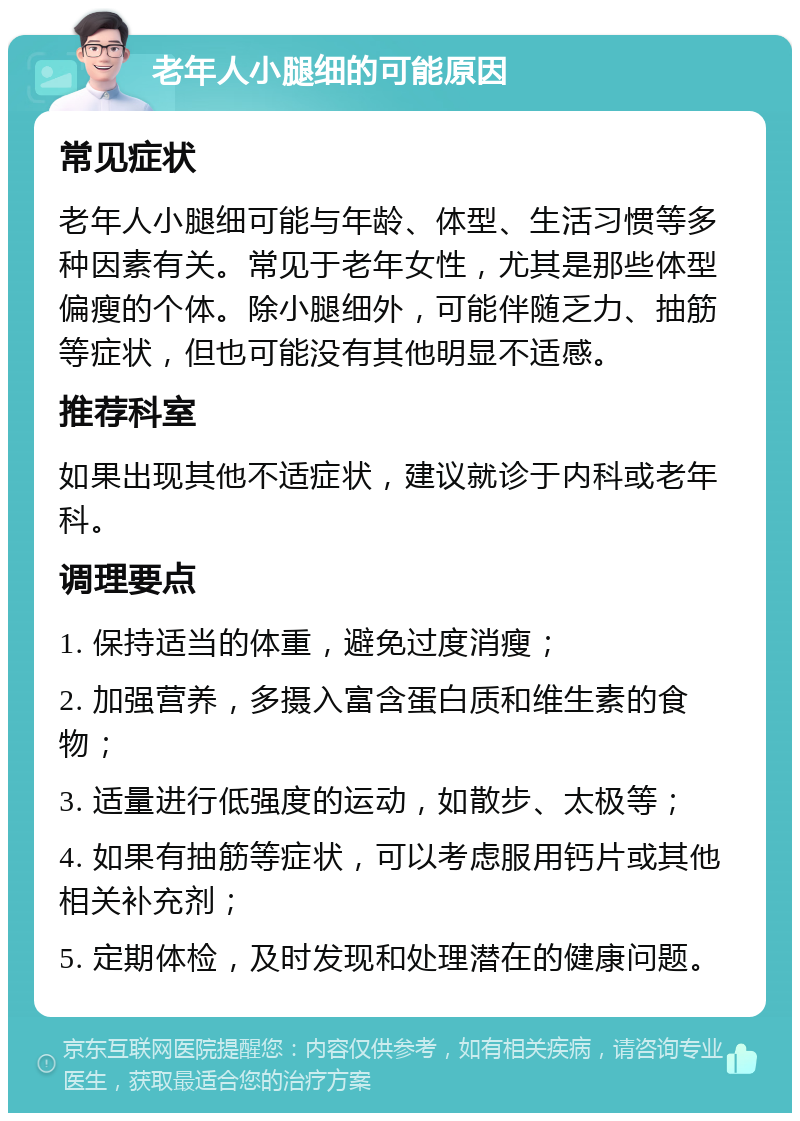 老年人小腿细的可能原因 常见症状 老年人小腿细可能与年龄、体型、生活习惯等多种因素有关。常见于老年女性，尤其是那些体型偏瘦的个体。除小腿细外，可能伴随乏力、抽筋等症状，但也可能没有其他明显不适感。 推荐科室 如果出现其他不适症状，建议就诊于内科或老年科。 调理要点 1. 保持适当的体重，避免过度消瘦； 2. 加强营养，多摄入富含蛋白质和维生素的食物； 3. 适量进行低强度的运动，如散步、太极等； 4. 如果有抽筋等症状，可以考虑服用钙片或其他相关补充剂； 5. 定期体检，及时发现和处理潜在的健康问题。