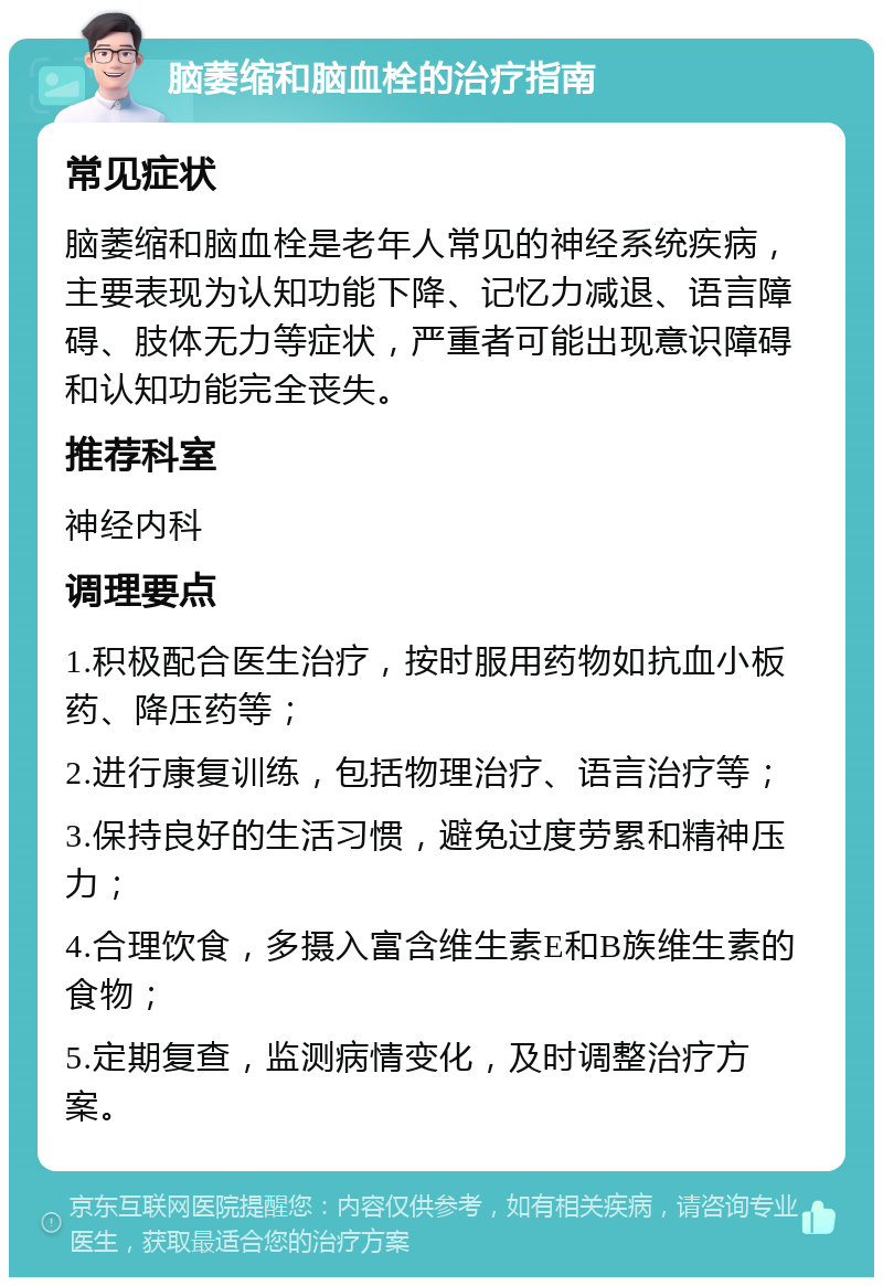 脑萎缩和脑血栓的治疗指南 常见症状 脑萎缩和脑血栓是老年人常见的神经系统疾病，主要表现为认知功能下降、记忆力减退、语言障碍、肢体无力等症状，严重者可能出现意识障碍和认知功能完全丧失。 推荐科室 神经内科 调理要点 1.积极配合医生治疗，按时服用药物如抗血小板药、降压药等； 2.进行康复训练，包括物理治疗、语言治疗等； 3.保持良好的生活习惯，避免过度劳累和精神压力； 4.合理饮食，多摄入富含维生素E和B族维生素的食物； 5.定期复查，监测病情变化，及时调整治疗方案。