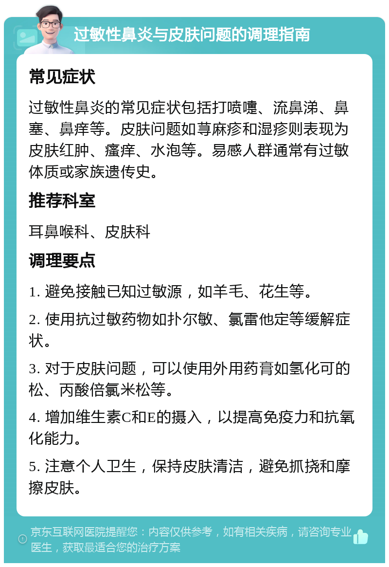 过敏性鼻炎与皮肤问题的调理指南 常见症状 过敏性鼻炎的常见症状包括打喷嚏、流鼻涕、鼻塞、鼻痒等。皮肤问题如荨麻疹和湿疹则表现为皮肤红肿、瘙痒、水泡等。易感人群通常有过敏体质或家族遗传史。 推荐科室 耳鼻喉科、皮肤科 调理要点 1. 避免接触已知过敏源，如羊毛、花生等。 2. 使用抗过敏药物如扑尔敏、氯雷他定等缓解症状。 3. 对于皮肤问题，可以使用外用药膏如氢化可的松、丙酸倍氯米松等。 4. 增加维生素C和E的摄入，以提高免疫力和抗氧化能力。 5. 注意个人卫生，保持皮肤清洁，避免抓挠和摩擦皮肤。