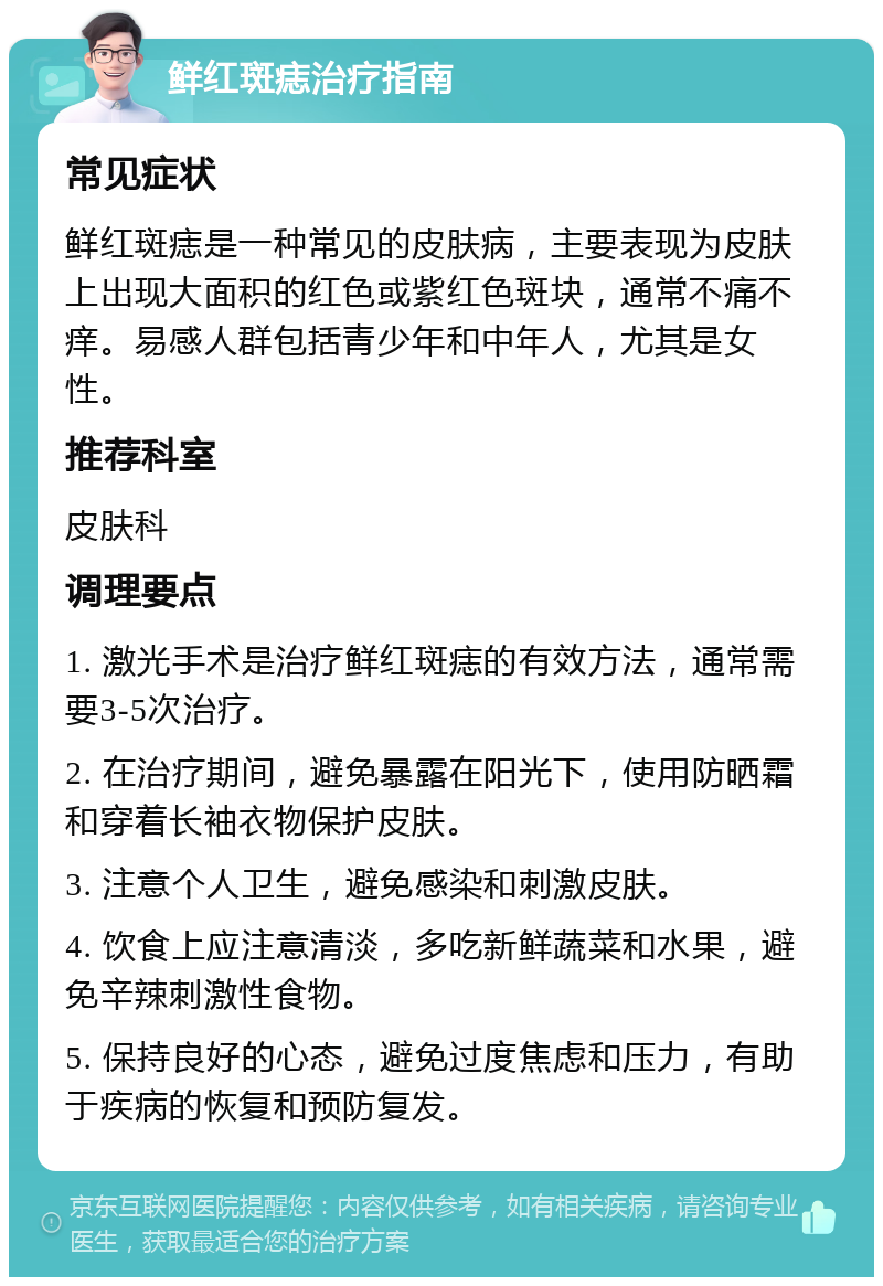 鲜红斑痣治疗指南 常见症状 鲜红斑痣是一种常见的皮肤病，主要表现为皮肤上出现大面积的红色或紫红色斑块，通常不痛不痒。易感人群包括青少年和中年人，尤其是女性。 推荐科室 皮肤科 调理要点 1. 激光手术是治疗鲜红斑痣的有效方法，通常需要3-5次治疗。 2. 在治疗期间，避免暴露在阳光下，使用防晒霜和穿着长袖衣物保护皮肤。 3. 注意个人卫生，避免感染和刺激皮肤。 4. 饮食上应注意清淡，多吃新鲜蔬菜和水果，避免辛辣刺激性食物。 5. 保持良好的心态，避免过度焦虑和压力，有助于疾病的恢复和预防复发。