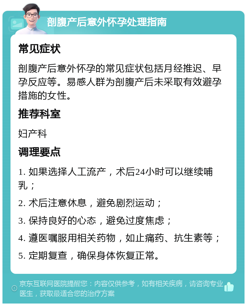 剖腹产后意外怀孕处理指南 常见症状 剖腹产后意外怀孕的常见症状包括月经推迟、早孕反应等。易感人群为剖腹产后未采取有效避孕措施的女性。 推荐科室 妇产科 调理要点 1. 如果选择人工流产，术后24小时可以继续哺乳； 2. 术后注意休息，避免剧烈运动； 3. 保持良好的心态，避免过度焦虑； 4. 遵医嘱服用相关药物，如止痛药、抗生素等； 5. 定期复查，确保身体恢复正常。