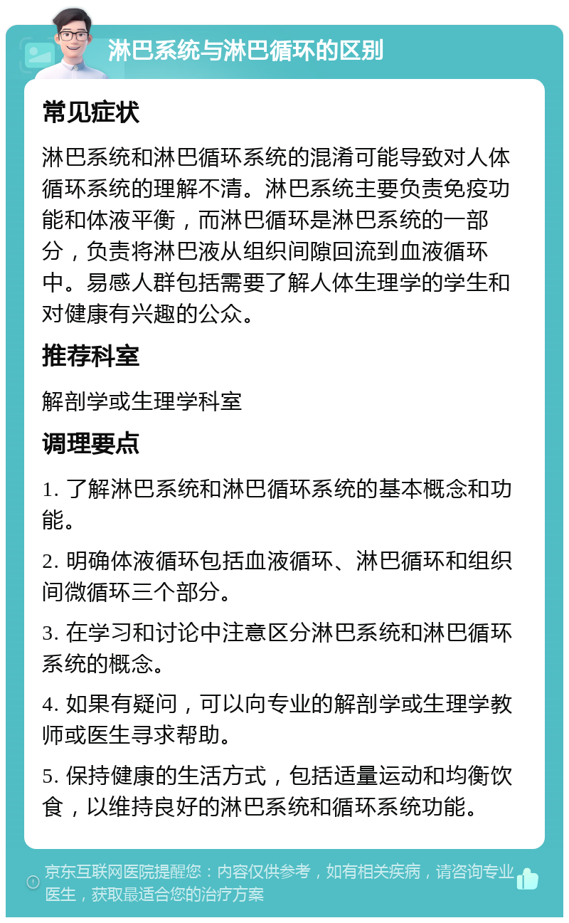 淋巴系统与淋巴循环的区别 常见症状 淋巴系统和淋巴循环系统的混淆可能导致对人体循环系统的理解不清。淋巴系统主要负责免疫功能和体液平衡，而淋巴循环是淋巴系统的一部分，负责将淋巴液从组织间隙回流到血液循环中。易感人群包括需要了解人体生理学的学生和对健康有兴趣的公众。 推荐科室 解剖学或生理学科室 调理要点 1. 了解淋巴系统和淋巴循环系统的基本概念和功能。 2. 明确体液循环包括血液循环、淋巴循环和组织间微循环三个部分。 3. 在学习和讨论中注意区分淋巴系统和淋巴循环系统的概念。 4. 如果有疑问，可以向专业的解剖学或生理学教师或医生寻求帮助。 5. 保持健康的生活方式，包括适量运动和均衡饮食，以维持良好的淋巴系统和循环系统功能。