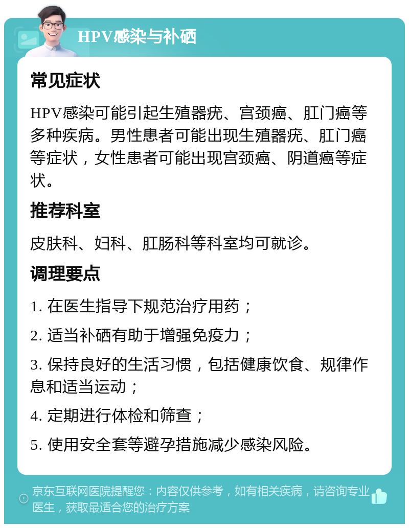 HPV感染与补硒 常见症状 HPV感染可能引起生殖器疣、宫颈癌、肛门癌等多种疾病。男性患者可能出现生殖器疣、肛门癌等症状，女性患者可能出现宫颈癌、阴道癌等症状。 推荐科室 皮肤科、妇科、肛肠科等科室均可就诊。 调理要点 1. 在医生指导下规范治疗用药； 2. 适当补硒有助于增强免疫力； 3. 保持良好的生活习惯，包括健康饮食、规律作息和适当运动； 4. 定期进行体检和筛查； 5. 使用安全套等避孕措施减少感染风险。