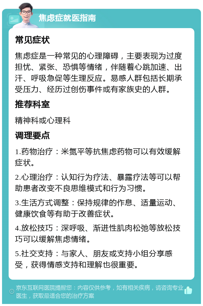 焦虑症就医指南 常见症状 焦虑症是一种常见的心理障碍，主要表现为过度担忧、紧张、恐惧等情绪，伴随着心跳加速、出汗、呼吸急促等生理反应。易感人群包括长期承受压力、经历过创伤事件或有家族史的人群。 推荐科室 精神科或心理科 调理要点 1.药物治疗：米氮平等抗焦虑药物可以有效缓解症状。 2.心理治疗：认知行为疗法、暴露疗法等可以帮助患者改变不良思维模式和行为习惯。 3.生活方式调整：保持规律的作息、适量运动、健康饮食等有助于改善症状。 4.放松技巧：深呼吸、渐进性肌肉松弛等放松技巧可以缓解焦虑情绪。 5.社交支持：与家人、朋友或支持小组分享感受，获得情感支持和理解也很重要。