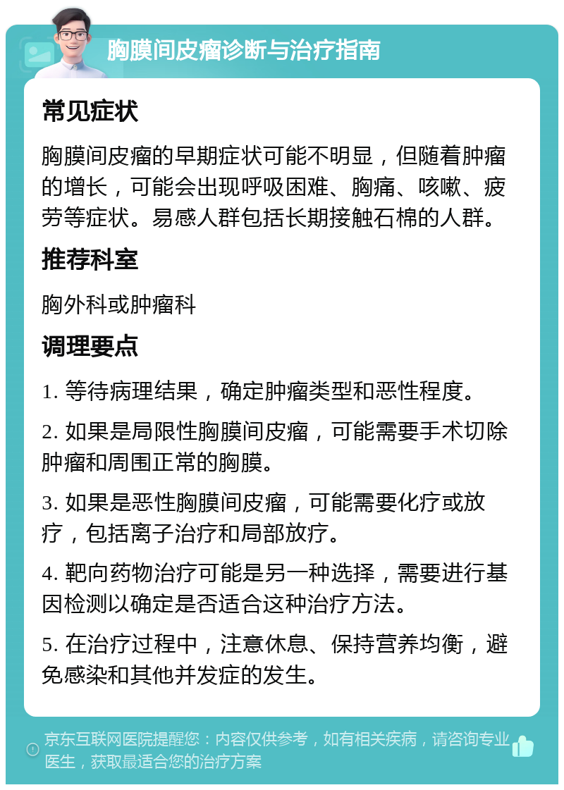 胸膜间皮瘤诊断与治疗指南 常见症状 胸膜间皮瘤的早期症状可能不明显，但随着肿瘤的增长，可能会出现呼吸困难、胸痛、咳嗽、疲劳等症状。易感人群包括长期接触石棉的人群。 推荐科室 胸外科或肿瘤科 调理要点 1. 等待病理结果，确定肿瘤类型和恶性程度。 2. 如果是局限性胸膜间皮瘤，可能需要手术切除肿瘤和周围正常的胸膜。 3. 如果是恶性胸膜间皮瘤，可能需要化疗或放疗，包括离子治疗和局部放疗。 4. 靶向药物治疗可能是另一种选择，需要进行基因检测以确定是否适合这种治疗方法。 5. 在治疗过程中，注意休息、保持营养均衡，避免感染和其他并发症的发生。