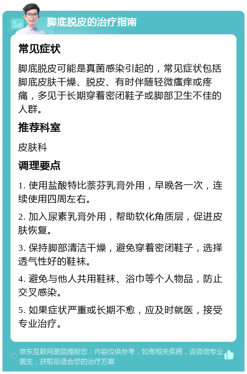 脚底脱皮的治疗指南 常见症状 脚底脱皮可能是真菌感染引起的，常见症状包括脚底皮肤干燥、脱皮、有时伴随轻微瘙痒或疼痛，多见于长期穿着密闭鞋子或脚部卫生不佳的人群。 推荐科室 皮肤科 调理要点 1. 使用盐酸特比萘芬乳膏外用，早晚各一次，连续使用四周左右。 2. 加入尿素乳膏外用，帮助软化角质层，促进皮肤恢复。 3. 保持脚部清洁干燥，避免穿着密闭鞋子，选择透气性好的鞋袜。 4. 避免与他人共用鞋袜、浴巾等个人物品，防止交叉感染。 5. 如果症状严重或长期不愈，应及时就医，接受专业治疗。