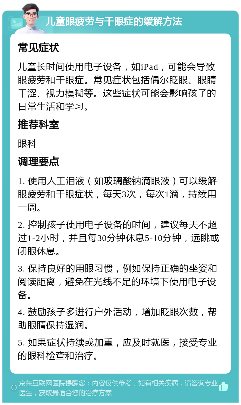 儿童眼疲劳与干眼症的缓解方法 常见症状 儿童长时间使用电子设备，如iPad，可能会导致眼疲劳和干眼症。常见症状包括偶尔眨眼、眼睛干涩、视力模糊等。这些症状可能会影响孩子的日常生活和学习。 推荐科室 眼科 调理要点 1. 使用人工泪液（如玻璃酸钠滴眼液）可以缓解眼疲劳和干眼症状，每天3次，每次1滴，持续用一周。 2. 控制孩子使用电子设备的时间，建议每天不超过1-2小时，并且每30分钟休息5-10分钟，远眺或闭眼休息。 3. 保持良好的用眼习惯，例如保持正确的坐姿和阅读距离，避免在光线不足的环境下使用电子设备。 4. 鼓励孩子多进行户外活动，增加眨眼次数，帮助眼睛保持湿润。 5. 如果症状持续或加重，应及时就医，接受专业的眼科检查和治疗。