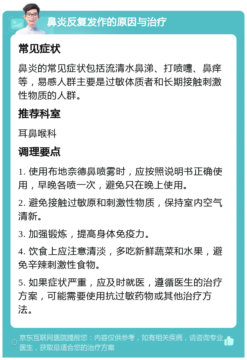 鼻炎反复发作的原因与治疗 常见症状 鼻炎的常见症状包括流清水鼻涕、打喷嚏、鼻痒等，易感人群主要是过敏体质者和长期接触刺激性物质的人群。 推荐科室 耳鼻喉科 调理要点 1. 使用布地奈德鼻喷雾时，应按照说明书正确使用，早晚各喷一次，避免只在晚上使用。 2. 避免接触过敏原和刺激性物质，保持室内空气清新。 3. 加强锻炼，提高身体免疫力。 4. 饮食上应注意清淡，多吃新鲜蔬菜和水果，避免辛辣刺激性食物。 5. 如果症状严重，应及时就医，遵循医生的治疗方案，可能需要使用抗过敏药物或其他治疗方法。