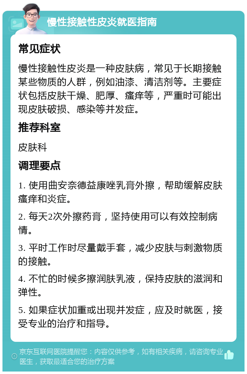 慢性接触性皮炎就医指南 常见症状 慢性接触性皮炎是一种皮肤病，常见于长期接触某些物质的人群，例如油漆、清洁剂等。主要症状包括皮肤干燥、肥厚、瘙痒等，严重时可能出现皮肤破损、感染等并发症。 推荐科室 皮肤科 调理要点 1. 使用曲安奈德益康唑乳膏外擦，帮助缓解皮肤瘙痒和炎症。 2. 每天2次外擦药膏，坚持使用可以有效控制病情。 3. 平时工作时尽量戴手套，减少皮肤与刺激物质的接触。 4. 不忙的时候多擦润肤乳液，保持皮肤的滋润和弹性。 5. 如果症状加重或出现并发症，应及时就医，接受专业的治疗和指导。