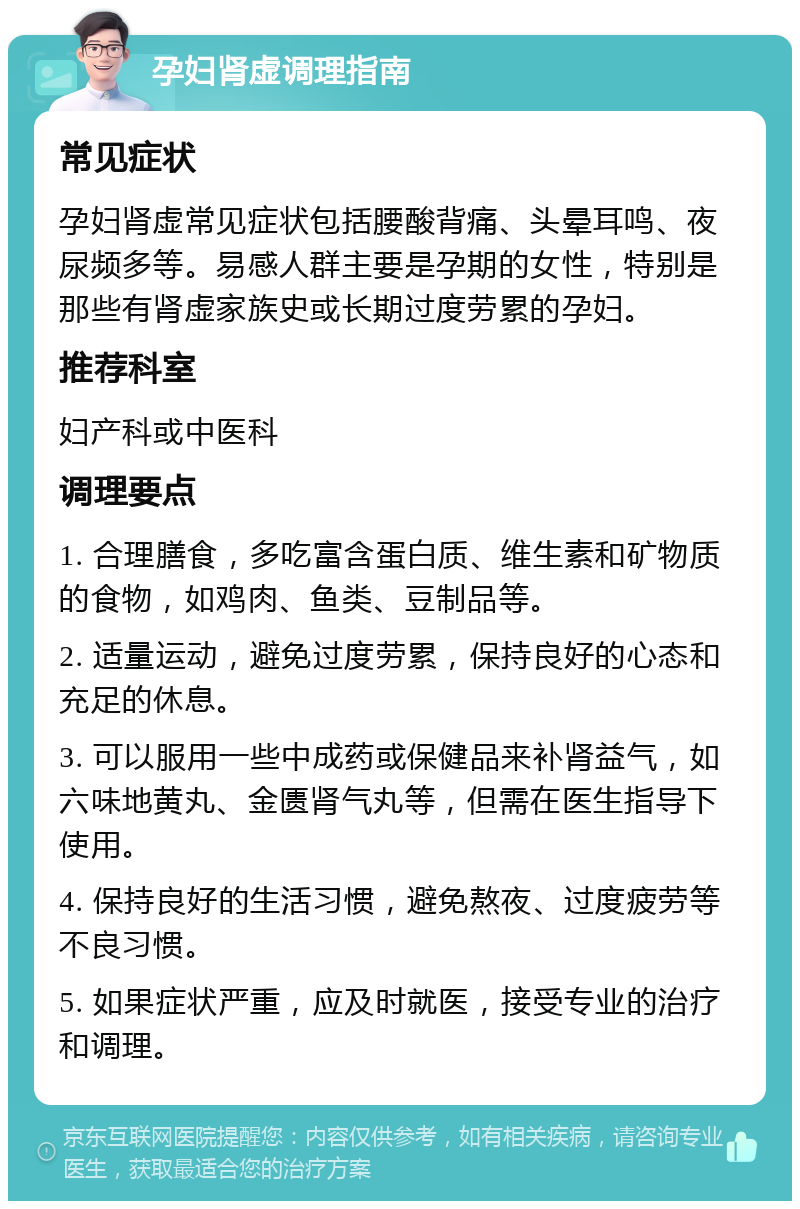 孕妇肾虚调理指南 常见症状 孕妇肾虚常见症状包括腰酸背痛、头晕耳鸣、夜尿频多等。易感人群主要是孕期的女性，特别是那些有肾虚家族史或长期过度劳累的孕妇。 推荐科室 妇产科或中医科 调理要点 1. 合理膳食，多吃富含蛋白质、维生素和矿物质的食物，如鸡肉、鱼类、豆制品等。 2. 适量运动，避免过度劳累，保持良好的心态和充足的休息。 3. 可以服用一些中成药或保健品来补肾益气，如六味地黄丸、金匮肾气丸等，但需在医生指导下使用。 4. 保持良好的生活习惯，避免熬夜、过度疲劳等不良习惯。 5. 如果症状严重，应及时就医，接受专业的治疗和调理。