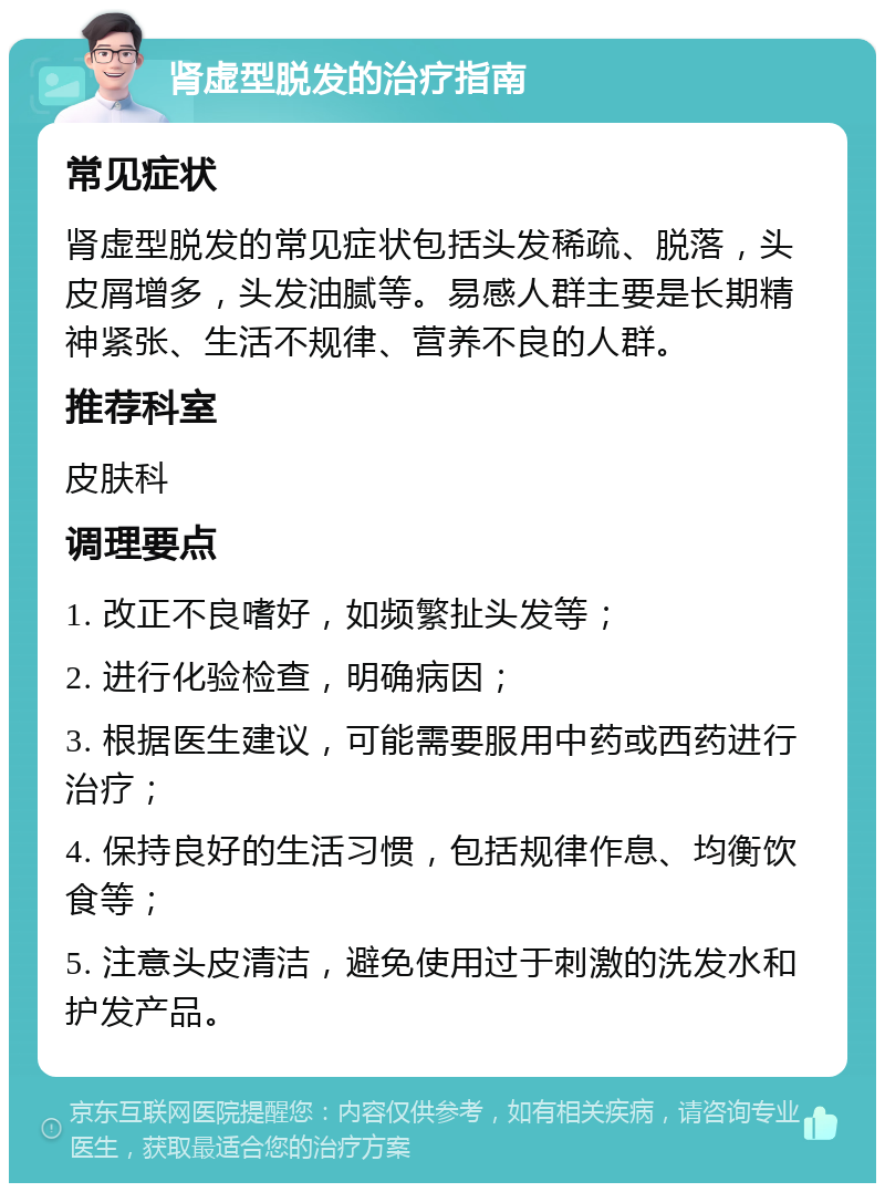 肾虚型脱发的治疗指南 常见症状 肾虚型脱发的常见症状包括头发稀疏、脱落，头皮屑增多，头发油腻等。易感人群主要是长期精神紧张、生活不规律、营养不良的人群。 推荐科室 皮肤科 调理要点 1. 改正不良嗜好，如频繁扯头发等； 2. 进行化验检查，明确病因； 3. 根据医生建议，可能需要服用中药或西药进行治疗； 4. 保持良好的生活习惯，包括规律作息、均衡饮食等； 5. 注意头皮清洁，避免使用过于刺激的洗发水和护发产品。