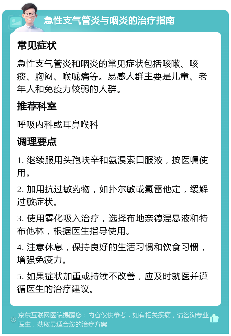 急性支气管炎与咽炎的治疗指南 常见症状 急性支气管炎和咽炎的常见症状包括咳嗽、咳痰、胸闷、喉咙痛等。易感人群主要是儿童、老年人和免疫力较弱的人群。 推荐科室 呼吸内科或耳鼻喉科 调理要点 1. 继续服用头孢呋辛和氨溴索口服液，按医嘱使用。 2. 加用抗过敏药物，如扑尔敏或氯雷他定，缓解过敏症状。 3. 使用雾化吸入治疗，选择布地奈德混悬液和特布他林，根据医生指导使用。 4. 注意休息，保持良好的生活习惯和饮食习惯，增强免疫力。 5. 如果症状加重或持续不改善，应及时就医并遵循医生的治疗建议。