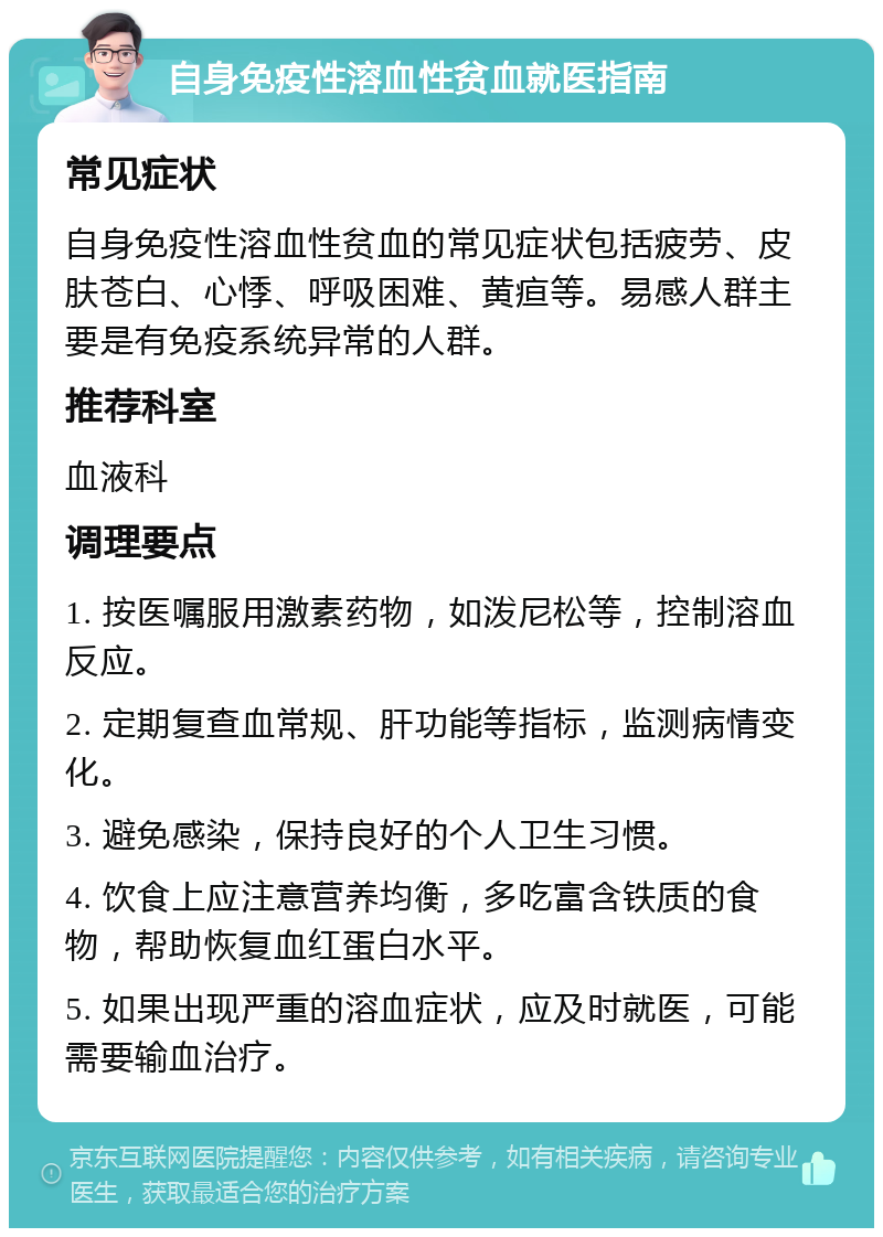 自身免疫性溶血性贫血就医指南 常见症状 自身免疫性溶血性贫血的常见症状包括疲劳、皮肤苍白、心悸、呼吸困难、黄疸等。易感人群主要是有免疫系统异常的人群。 推荐科室 血液科 调理要点 1. 按医嘱服用激素药物，如泼尼松等，控制溶血反应。 2. 定期复查血常规、肝功能等指标，监测病情变化。 3. 避免感染，保持良好的个人卫生习惯。 4. 饮食上应注意营养均衡，多吃富含铁质的食物，帮助恢复血红蛋白水平。 5. 如果出现严重的溶血症状，应及时就医，可能需要输血治疗。